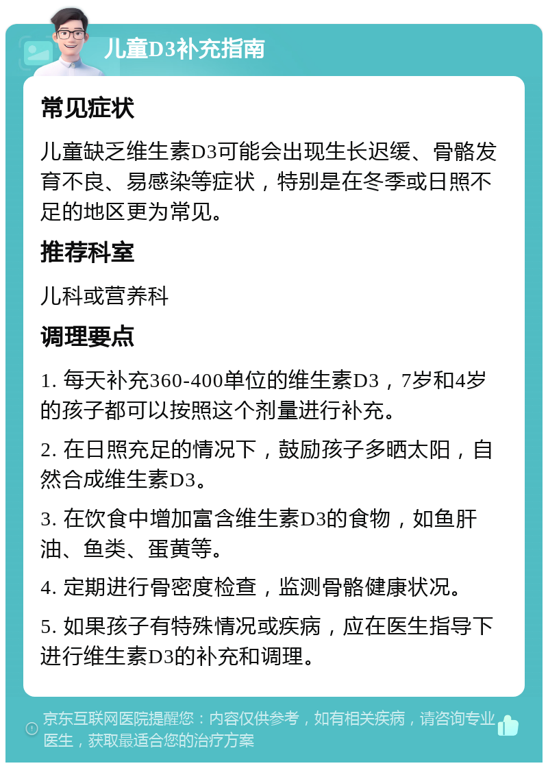 儿童D3补充指南 常见症状 儿童缺乏维生素D3可能会出现生长迟缓、骨骼发育不良、易感染等症状，特别是在冬季或日照不足的地区更为常见。 推荐科室 儿科或营养科 调理要点 1. 每天补充360-400单位的维生素D3，7岁和4岁的孩子都可以按照这个剂量进行补充。 2. 在日照充足的情况下，鼓励孩子多晒太阳，自然合成维生素D3。 3. 在饮食中增加富含维生素D3的食物，如鱼肝油、鱼类、蛋黄等。 4. 定期进行骨密度检查，监测骨骼健康状况。 5. 如果孩子有特殊情况或疾病，应在医生指导下进行维生素D3的补充和调理。