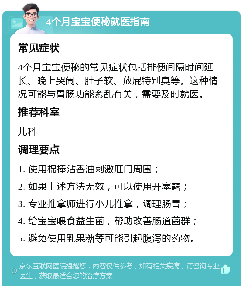 4个月宝宝便秘就医指南 常见症状 4个月宝宝便秘的常见症状包括排便间隔时间延长、晚上哭闹、肚子软、放屁特别臭等。这种情况可能与胃肠功能紊乱有关，需要及时就医。 推荐科室 儿科 调理要点 1. 使用棉棒沾香油刺激肛门周围； 2. 如果上述方法无效，可以使用开塞露； 3. 专业推拿师进行小儿推拿，调理肠胃； 4. 给宝宝喂食益生菌，帮助改善肠道菌群； 5. 避免使用乳果糖等可能引起腹泻的药物。