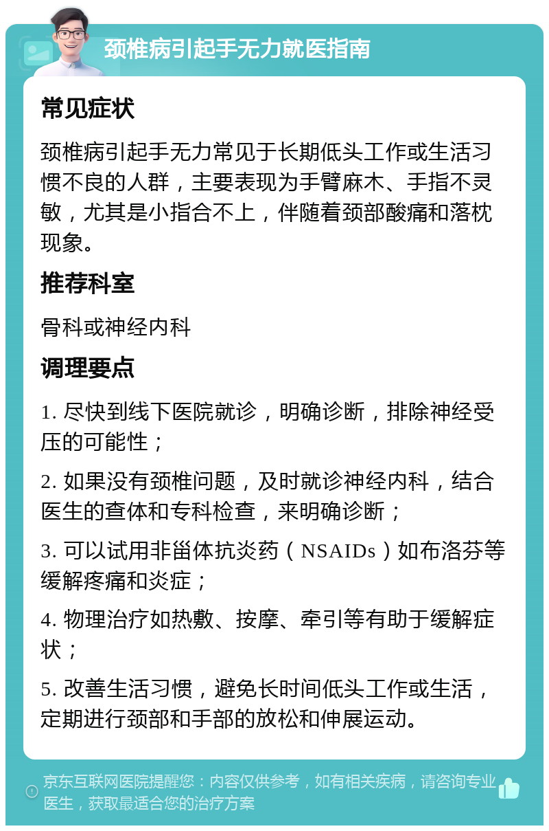 颈椎病引起手无力就医指南 常见症状 颈椎病引起手无力常见于长期低头工作或生活习惯不良的人群，主要表现为手臂麻木、手指不灵敏，尤其是小指合不上，伴随着颈部酸痛和落枕现象。 推荐科室 骨科或神经内科 调理要点 1. 尽快到线下医院就诊，明确诊断，排除神经受压的可能性； 2. 如果没有颈椎问题，及时就诊神经内科，结合医生的查体和专科检查，来明确诊断； 3. 可以试用非甾体抗炎药（NSAIDs）如布洛芬等缓解疼痛和炎症； 4. 物理治疗如热敷、按摩、牵引等有助于缓解症状； 5. 改善生活习惯，避免长时间低头工作或生活，定期进行颈部和手部的放松和伸展运动。