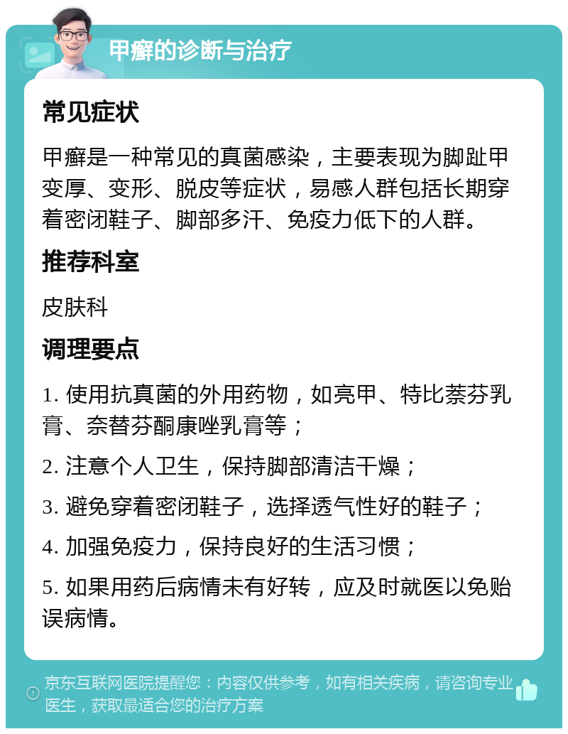 甲癣的诊断与治疗 常见症状 甲癣是一种常见的真菌感染，主要表现为脚趾甲变厚、变形、脱皮等症状，易感人群包括长期穿着密闭鞋子、脚部多汗、免疫力低下的人群。 推荐科室 皮肤科 调理要点 1. 使用抗真菌的外用药物，如亮甲、特比萘芬乳膏、奈替芬酮康唑乳膏等； 2. 注意个人卫生，保持脚部清洁干燥； 3. 避免穿着密闭鞋子，选择透气性好的鞋子； 4. 加强免疫力，保持良好的生活习惯； 5. 如果用药后病情未有好转，应及时就医以免贻误病情。