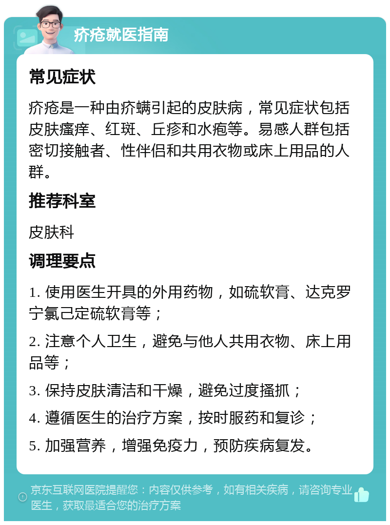 疥疮就医指南 常见症状 疥疮是一种由疥螨引起的皮肤病，常见症状包括皮肤瘙痒、红斑、丘疹和水疱等。易感人群包括密切接触者、性伴侣和共用衣物或床上用品的人群。 推荐科室 皮肤科 调理要点 1. 使用医生开具的外用药物，如硫软膏、达克罗宁氯己定硫软膏等； 2. 注意个人卫生，避免与他人共用衣物、床上用品等； 3. 保持皮肤清洁和干燥，避免过度搔抓； 4. 遵循医生的治疗方案，按时服药和复诊； 5. 加强营养，增强免疫力，预防疾病复发。