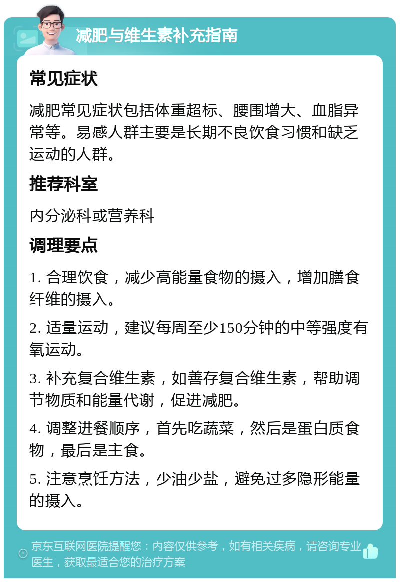 减肥与维生素补充指南 常见症状 减肥常见症状包括体重超标、腰围增大、血脂异常等。易感人群主要是长期不良饮食习惯和缺乏运动的人群。 推荐科室 内分泌科或营养科 调理要点 1. 合理饮食，减少高能量食物的摄入，增加膳食纤维的摄入。 2. 适量运动，建议每周至少150分钟的中等强度有氧运动。 3. 补充复合维生素，如善存复合维生素，帮助调节物质和能量代谢，促进减肥。 4. 调整进餐顺序，首先吃蔬菜，然后是蛋白质食物，最后是主食。 5. 注意烹饪方法，少油少盐，避免过多隐形能量的摄入。