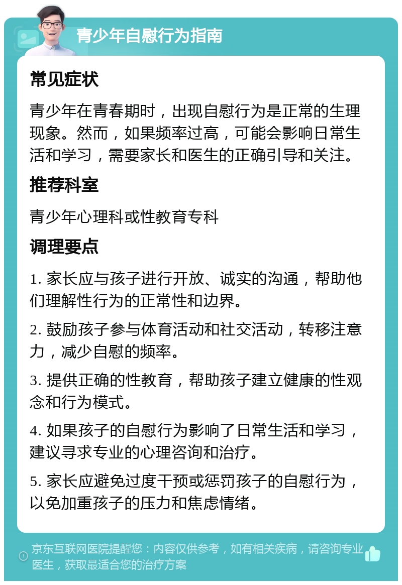 青少年自慰行为指南 常见症状 青少年在青春期时，出现自慰行为是正常的生理现象。然而，如果频率过高，可能会影响日常生活和学习，需要家长和医生的正确引导和关注。 推荐科室 青少年心理科或性教育专科 调理要点 1. 家长应与孩子进行开放、诚实的沟通，帮助他们理解性行为的正常性和边界。 2. 鼓励孩子参与体育活动和社交活动，转移注意力，减少自慰的频率。 3. 提供正确的性教育，帮助孩子建立健康的性观念和行为模式。 4. 如果孩子的自慰行为影响了日常生活和学习，建议寻求专业的心理咨询和治疗。 5. 家长应避免过度干预或惩罚孩子的自慰行为，以免加重孩子的压力和焦虑情绪。