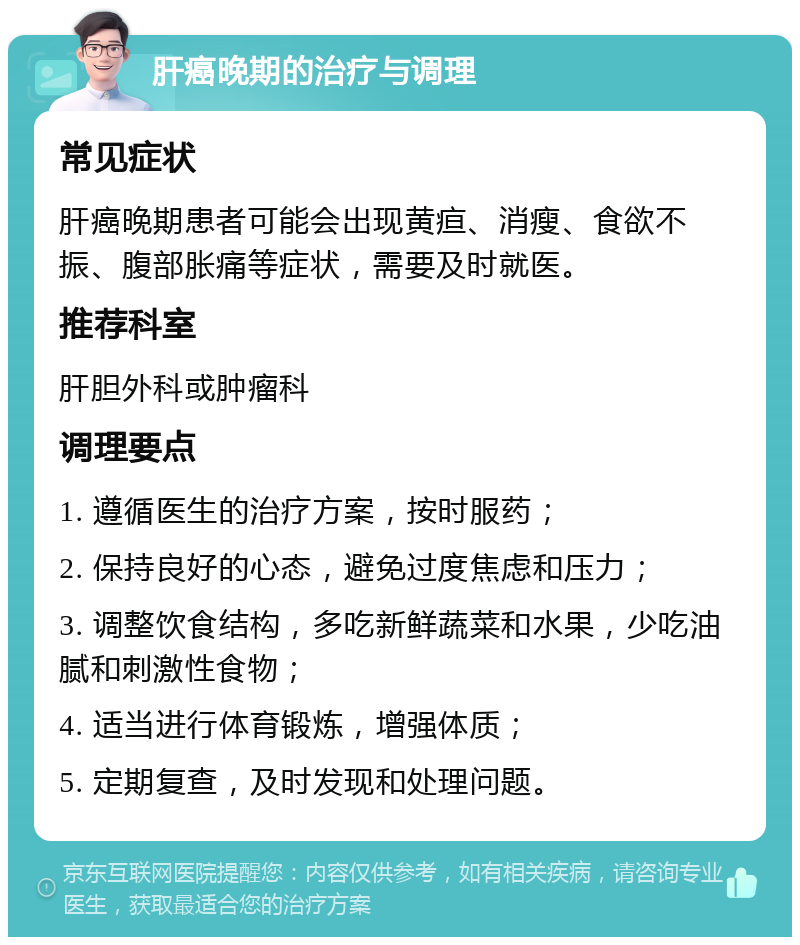 肝癌晚期的治疗与调理 常见症状 肝癌晚期患者可能会出现黄疸、消瘦、食欲不振、腹部胀痛等症状，需要及时就医。 推荐科室 肝胆外科或肿瘤科 调理要点 1. 遵循医生的治疗方案，按时服药； 2. 保持良好的心态，避免过度焦虑和压力； 3. 调整饮食结构，多吃新鲜蔬菜和水果，少吃油腻和刺激性食物； 4. 适当进行体育锻炼，增强体质； 5. 定期复查，及时发现和处理问题。