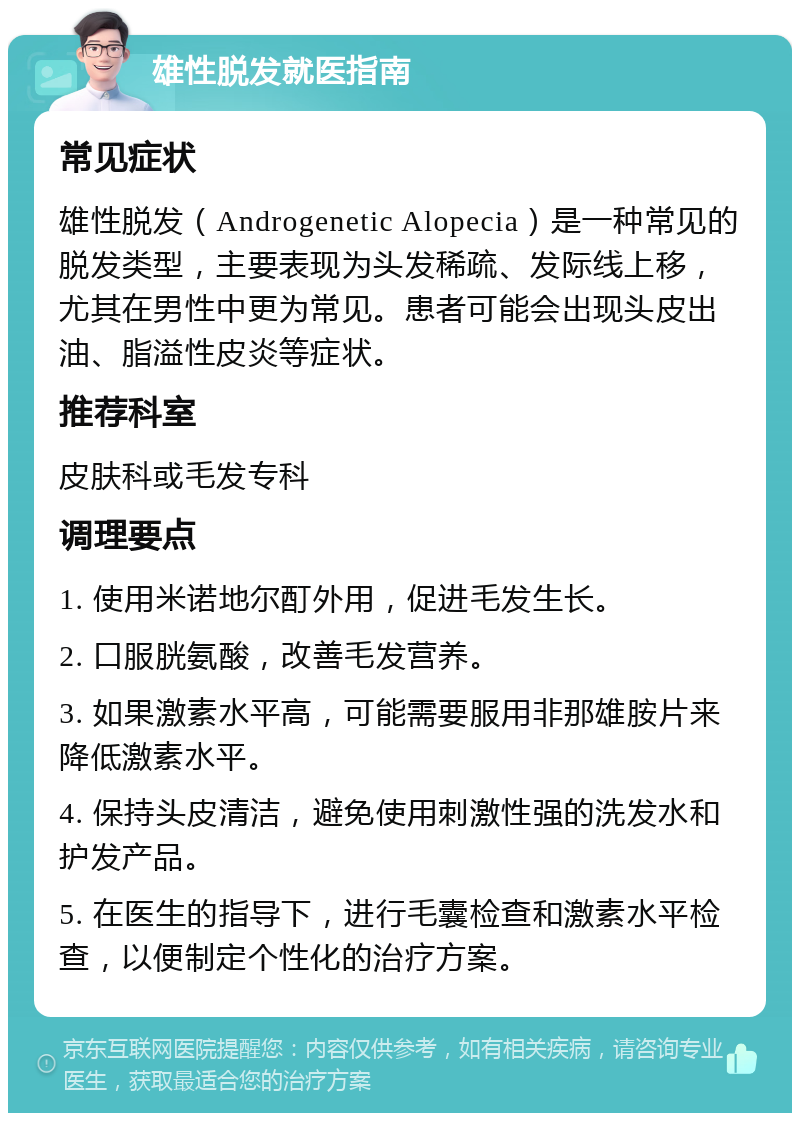 雄性脱发就医指南 常见症状 雄性脱发（Androgenetic Alopecia）是一种常见的脱发类型，主要表现为头发稀疏、发际线上移，尤其在男性中更为常见。患者可能会出现头皮出油、脂溢性皮炎等症状。 推荐科室 皮肤科或毛发专科 调理要点 1. 使用米诺地尔酊外用，促进毛发生长。 2. 口服胱氨酸，改善毛发营养。 3. 如果激素水平高，可能需要服用非那雄胺片来降低激素水平。 4. 保持头皮清洁，避免使用刺激性强的洗发水和护发产品。 5. 在医生的指导下，进行毛囊检查和激素水平检查，以便制定个性化的治疗方案。