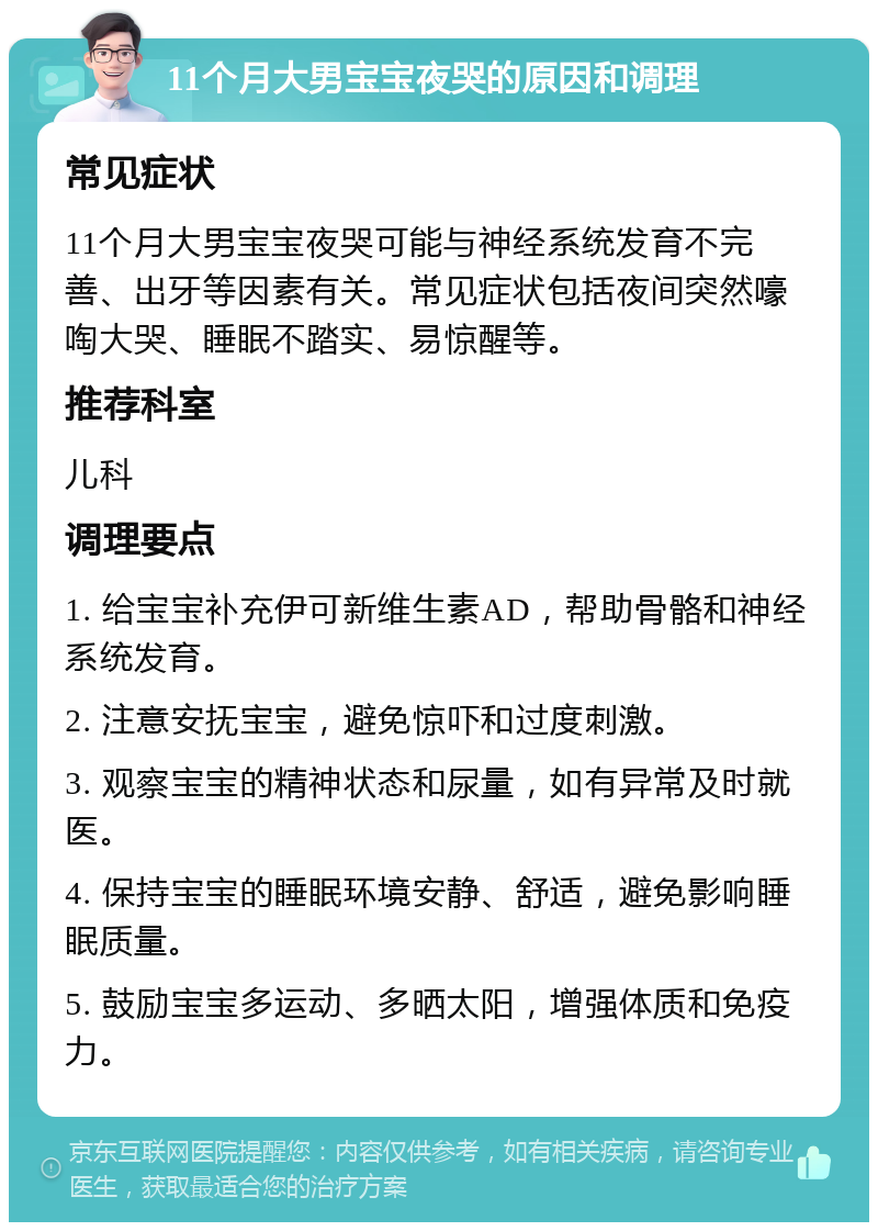 11个月大男宝宝夜哭的原因和调理 常见症状 11个月大男宝宝夜哭可能与神经系统发育不完善、出牙等因素有关。常见症状包括夜间突然嚎啕大哭、睡眠不踏实、易惊醒等。 推荐科室 儿科 调理要点 1. 给宝宝补充伊可新维生素AD，帮助骨骼和神经系统发育。 2. 注意安抚宝宝，避免惊吓和过度刺激。 3. 观察宝宝的精神状态和尿量，如有异常及时就医。 4. 保持宝宝的睡眠环境安静、舒适，避免影响睡眠质量。 5. 鼓励宝宝多运动、多晒太阳，增强体质和免疫力。