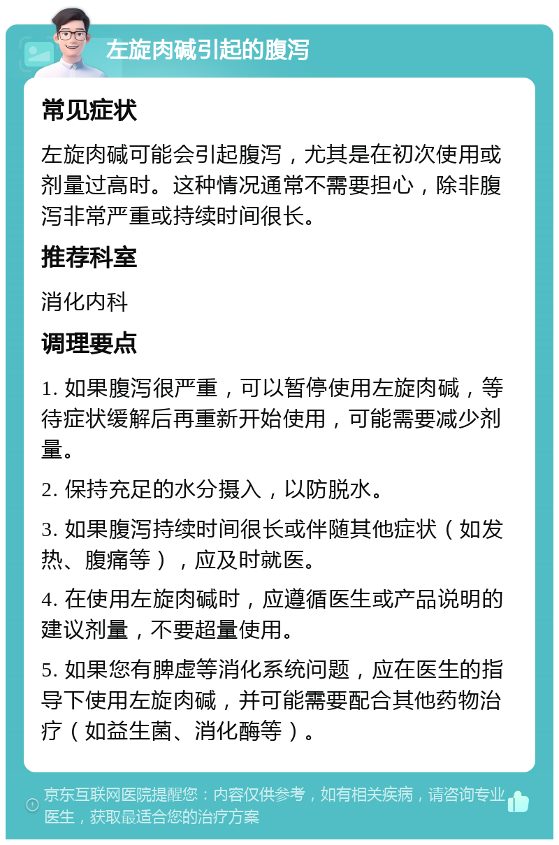 左旋肉碱引起的腹泻 常见症状 左旋肉碱可能会引起腹泻，尤其是在初次使用或剂量过高时。这种情况通常不需要担心，除非腹泻非常严重或持续时间很长。 推荐科室 消化内科 调理要点 1. 如果腹泻很严重，可以暂停使用左旋肉碱，等待症状缓解后再重新开始使用，可能需要减少剂量。 2. 保持充足的水分摄入，以防脱水。 3. 如果腹泻持续时间很长或伴随其他症状（如发热、腹痛等），应及时就医。 4. 在使用左旋肉碱时，应遵循医生或产品说明的建议剂量，不要超量使用。 5. 如果您有脾虚等消化系统问题，应在医生的指导下使用左旋肉碱，并可能需要配合其他药物治疗（如益生菌、消化酶等）。