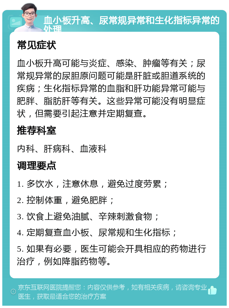 血小板升高、尿常规异常和生化指标异常的处理 常见症状 血小板升高可能与炎症、感染、肿瘤等有关；尿常规异常的尿胆原问题可能是肝脏或胆道系统的疾病；生化指标异常的血脂和肝功能异常可能与肥胖、脂肪肝等有关。这些异常可能没有明显症状，但需要引起注意并定期复查。 推荐科室 内科、肝病科、血液科 调理要点 1. 多饮水，注意休息，避免过度劳累； 2. 控制体重，避免肥胖； 3. 饮食上避免油腻、辛辣刺激食物； 4. 定期复查血小板、尿常规和生化指标； 5. 如果有必要，医生可能会开具相应的药物进行治疗，例如降脂药物等。