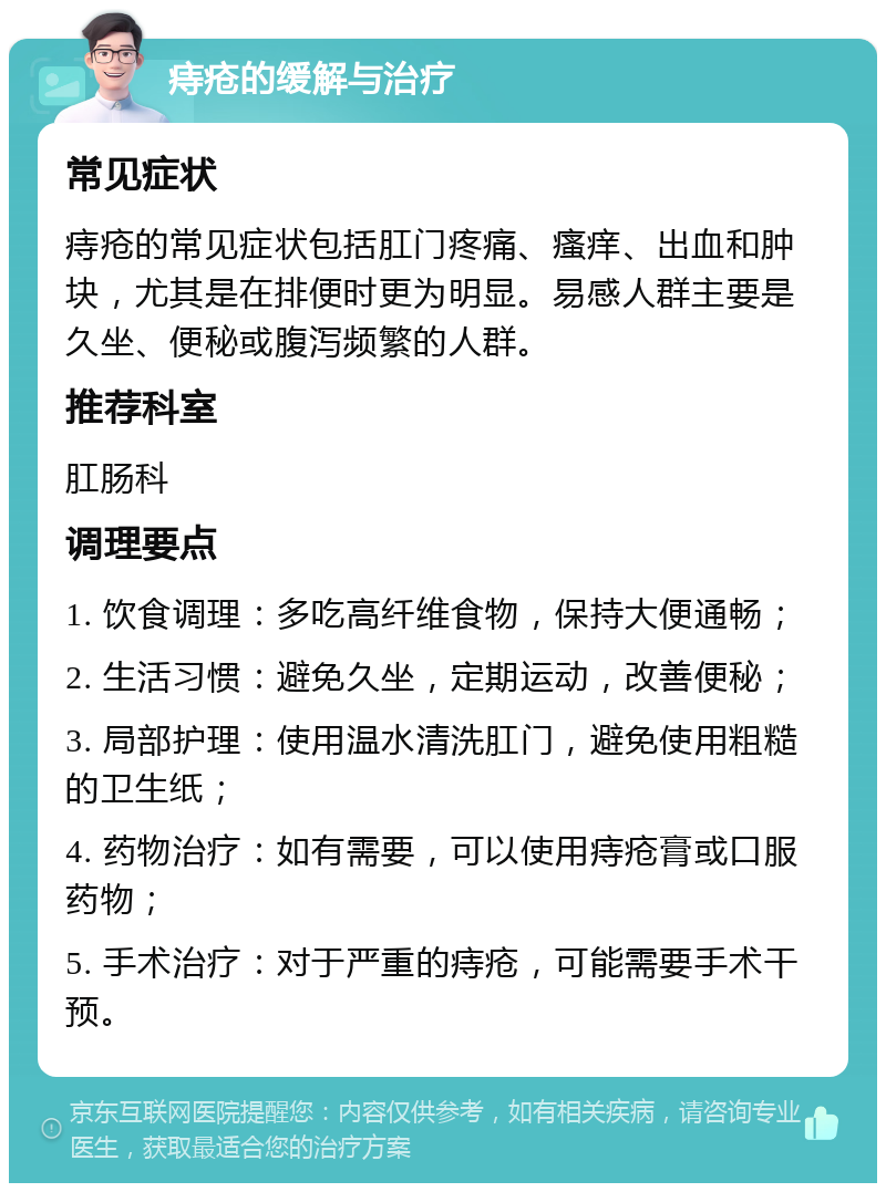 痔疮的缓解与治疗 常见症状 痔疮的常见症状包括肛门疼痛、瘙痒、出血和肿块，尤其是在排便时更为明显。易感人群主要是久坐、便秘或腹泻频繁的人群。 推荐科室 肛肠科 调理要点 1. 饮食调理：多吃高纤维食物，保持大便通畅； 2. 生活习惯：避免久坐，定期运动，改善便秘； 3. 局部护理：使用温水清洗肛门，避免使用粗糙的卫生纸； 4. 药物治疗：如有需要，可以使用痔疮膏或口服药物； 5. 手术治疗：对于严重的痔疮，可能需要手术干预。