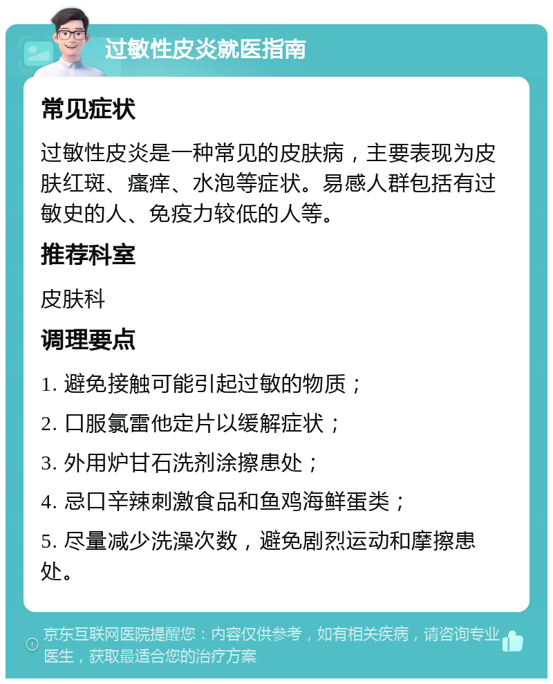 过敏性皮炎就医指南 常见症状 过敏性皮炎是一种常见的皮肤病，主要表现为皮肤红斑、瘙痒、水泡等症状。易感人群包括有过敏史的人、免疫力较低的人等。 推荐科室 皮肤科 调理要点 1. 避免接触可能引起过敏的物质； 2. 口服氯雷他定片以缓解症状； 3. 外用炉甘石洗剂涂擦患处； 4. 忌口辛辣刺激食品和鱼鸡海鲜蛋类； 5. 尽量减少洗澡次数，避免剧烈运动和摩擦患处。