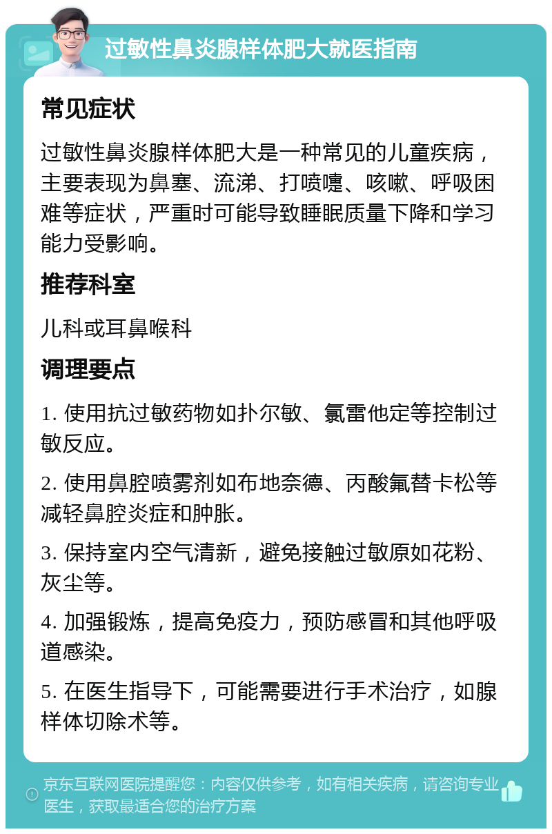 过敏性鼻炎腺样体肥大就医指南 常见症状 过敏性鼻炎腺样体肥大是一种常见的儿童疾病，主要表现为鼻塞、流涕、打喷嚏、咳嗽、呼吸困难等症状，严重时可能导致睡眠质量下降和学习能力受影响。 推荐科室 儿科或耳鼻喉科 调理要点 1. 使用抗过敏药物如扑尔敏、氯雷他定等控制过敏反应。 2. 使用鼻腔喷雾剂如布地奈德、丙酸氟替卡松等减轻鼻腔炎症和肿胀。 3. 保持室内空气清新，避免接触过敏原如花粉、灰尘等。 4. 加强锻炼，提高免疫力，预防感冒和其他呼吸道感染。 5. 在医生指导下，可能需要进行手术治疗，如腺样体切除术等。