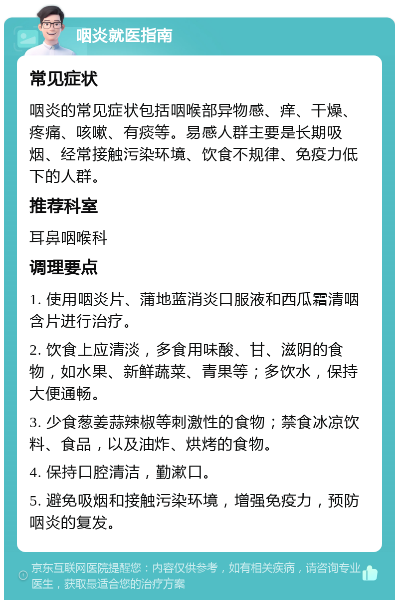 咽炎就医指南 常见症状 咽炎的常见症状包括咽喉部异物感、痒、干燥、疼痛、咳嗽、有痰等。易感人群主要是长期吸烟、经常接触污染环境、饮食不规律、免疫力低下的人群。 推荐科室 耳鼻咽喉科 调理要点 1. 使用咽炎片、蒲地蓝消炎口服液和西瓜霜清咽含片进行治疗。 2. 饮食上应清淡，多食用味酸、甘、滋阴的食物，如水果、新鲜蔬菜、青果等；多饮水，保持大便通畅。 3. 少食葱姜蒜辣椒等刺激性的食物；禁食冰凉饮料、食品，以及油炸、烘烤的食物。 4. 保持口腔清洁，勤漱口。 5. 避免吸烟和接触污染环境，增强免疫力，预防咽炎的复发。