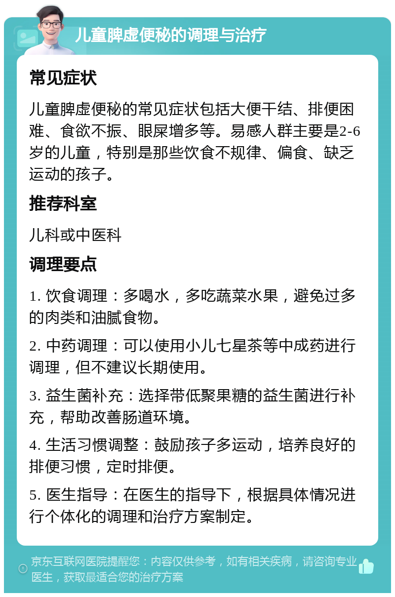 儿童脾虚便秘的调理与治疗 常见症状 儿童脾虚便秘的常见症状包括大便干结、排便困难、食欲不振、眼屎增多等。易感人群主要是2-6岁的儿童，特别是那些饮食不规律、偏食、缺乏运动的孩子。 推荐科室 儿科或中医科 调理要点 1. 饮食调理：多喝水，多吃蔬菜水果，避免过多的肉类和油腻食物。 2. 中药调理：可以使用小儿七星茶等中成药进行调理，但不建议长期使用。 3. 益生菌补充：选择带低聚果糖的益生菌进行补充，帮助改善肠道环境。 4. 生活习惯调整：鼓励孩子多运动，培养良好的排便习惯，定时排便。 5. 医生指导：在医生的指导下，根据具体情况进行个体化的调理和治疗方案制定。