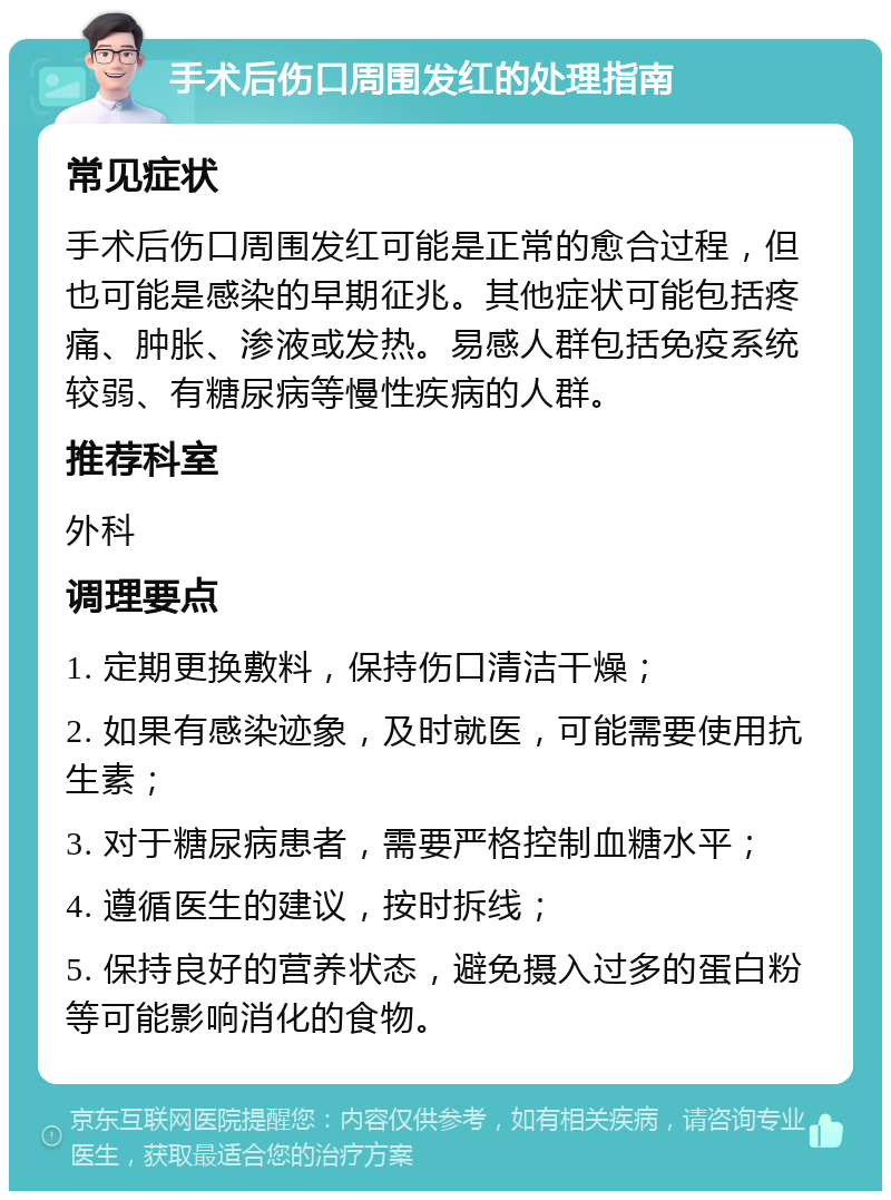 手术后伤口周围发红的处理指南 常见症状 手术后伤口周围发红可能是正常的愈合过程，但也可能是感染的早期征兆。其他症状可能包括疼痛、肿胀、渗液或发热。易感人群包括免疫系统较弱、有糖尿病等慢性疾病的人群。 推荐科室 外科 调理要点 1. 定期更换敷料，保持伤口清洁干燥； 2. 如果有感染迹象，及时就医，可能需要使用抗生素； 3. 对于糖尿病患者，需要严格控制血糖水平； 4. 遵循医生的建议，按时拆线； 5. 保持良好的营养状态，避免摄入过多的蛋白粉等可能影响消化的食物。