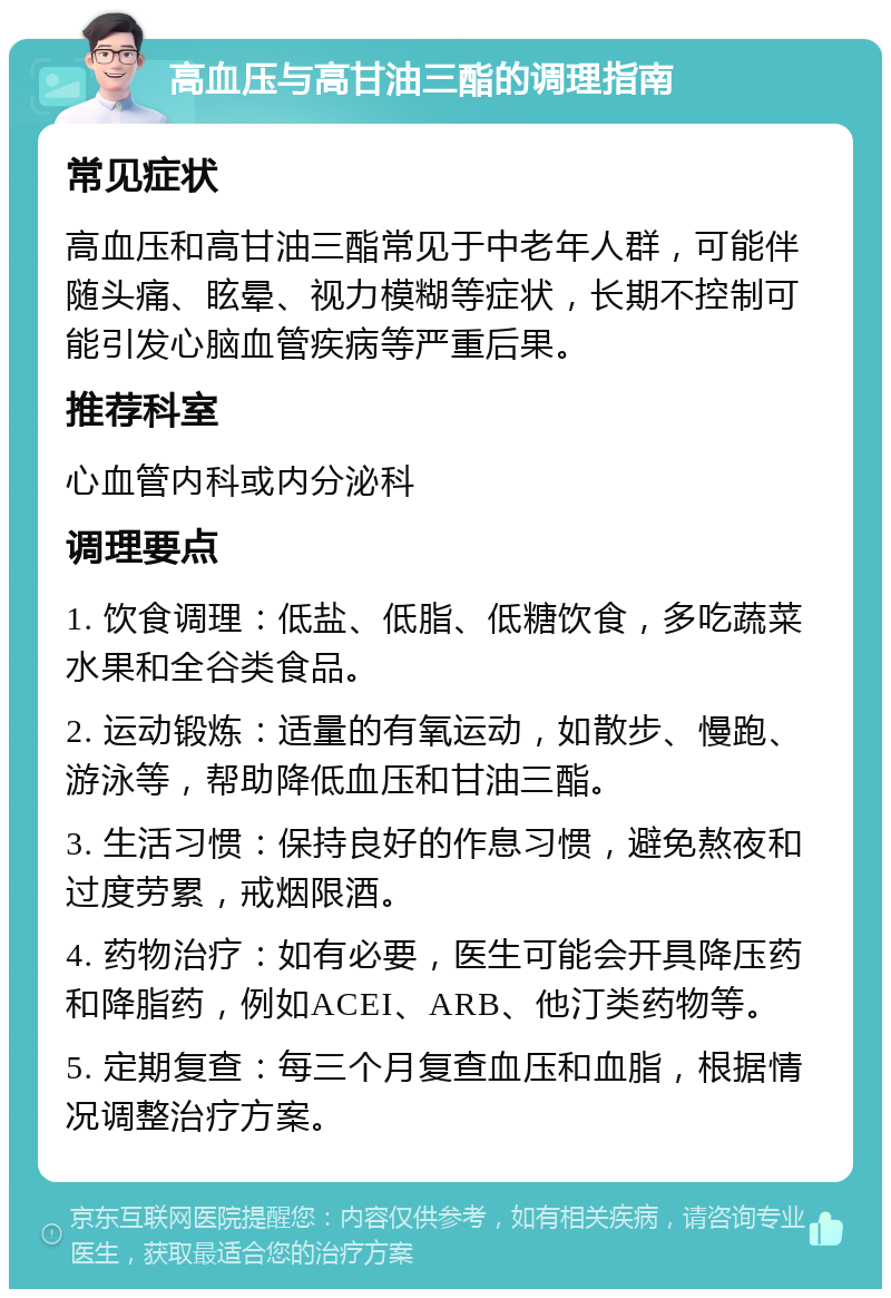 高血压与高甘油三酯的调理指南 常见症状 高血压和高甘油三酯常见于中老年人群，可能伴随头痛、眩晕、视力模糊等症状，长期不控制可能引发心脑血管疾病等严重后果。 推荐科室 心血管内科或内分泌科 调理要点 1. 饮食调理：低盐、低脂、低糖饮食，多吃蔬菜水果和全谷类食品。 2. 运动锻炼：适量的有氧运动，如散步、慢跑、游泳等，帮助降低血压和甘油三酯。 3. 生活习惯：保持良好的作息习惯，避免熬夜和过度劳累，戒烟限酒。 4. 药物治疗：如有必要，医生可能会开具降压药和降脂药，例如ACEI、ARB、他汀类药物等。 5. 定期复查：每三个月复查血压和血脂，根据情况调整治疗方案。