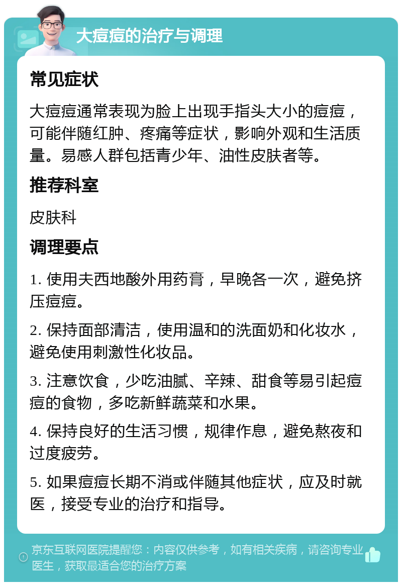 大痘痘的治疗与调理 常见症状 大痘痘通常表现为脸上出现手指头大小的痘痘，可能伴随红肿、疼痛等症状，影响外观和生活质量。易感人群包括青少年、油性皮肤者等。 推荐科室 皮肤科 调理要点 1. 使用夫西地酸外用药膏，早晚各一次，避免挤压痘痘。 2. 保持面部清洁，使用温和的洗面奶和化妆水，避免使用刺激性化妆品。 3. 注意饮食，少吃油腻、辛辣、甜食等易引起痘痘的食物，多吃新鲜蔬菜和水果。 4. 保持良好的生活习惯，规律作息，避免熬夜和过度疲劳。 5. 如果痘痘长期不消或伴随其他症状，应及时就医，接受专业的治疗和指导。