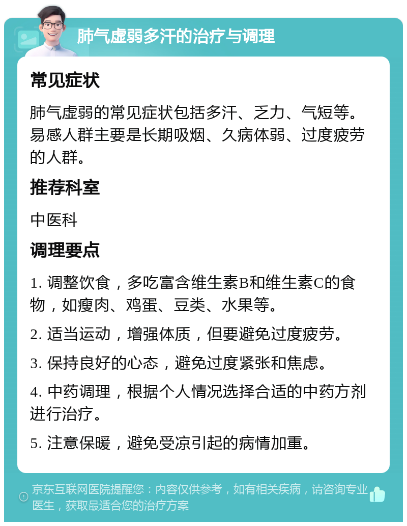 肺气虚弱多汗的治疗与调理 常见症状 肺气虚弱的常见症状包括多汗、乏力、气短等。易感人群主要是长期吸烟、久病体弱、过度疲劳的人群。 推荐科室 中医科 调理要点 1. 调整饮食，多吃富含维生素B和维生素C的食物，如瘦肉、鸡蛋、豆类、水果等。 2. 适当运动，增强体质，但要避免过度疲劳。 3. 保持良好的心态，避免过度紧张和焦虑。 4. 中药调理，根据个人情况选择合适的中药方剂进行治疗。 5. 注意保暖，避免受凉引起的病情加重。