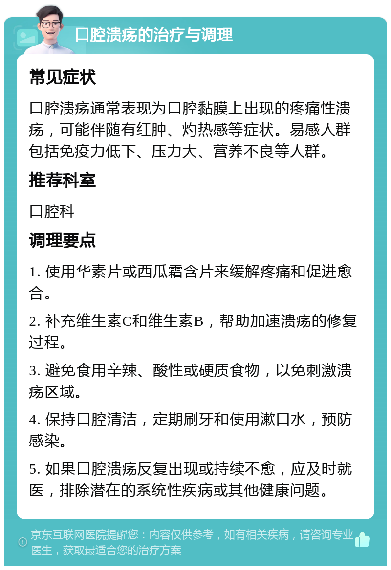 口腔溃疡的治疗与调理 常见症状 口腔溃疡通常表现为口腔黏膜上出现的疼痛性溃疡，可能伴随有红肿、灼热感等症状。易感人群包括免疫力低下、压力大、营养不良等人群。 推荐科室 口腔科 调理要点 1. 使用华素片或西瓜霜含片来缓解疼痛和促进愈合。 2. 补充维生素C和维生素B，帮助加速溃疡的修复过程。 3. 避免食用辛辣、酸性或硬质食物，以免刺激溃疡区域。 4. 保持口腔清洁，定期刷牙和使用漱口水，预防感染。 5. 如果口腔溃疡反复出现或持续不愈，应及时就医，排除潜在的系统性疾病或其他健康问题。