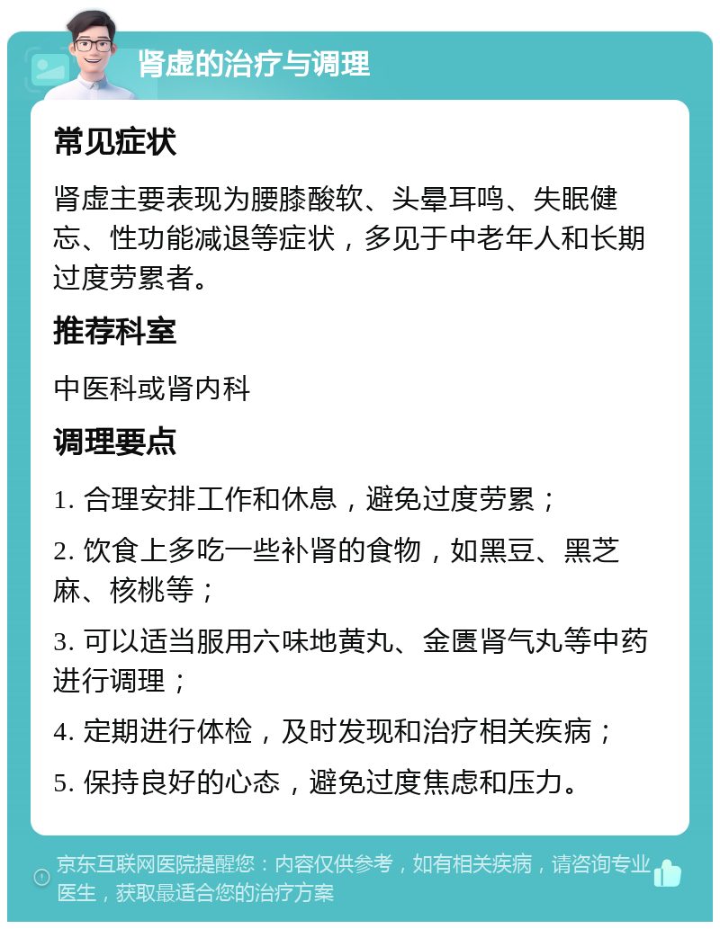 肾虚的治疗与调理 常见症状 肾虚主要表现为腰膝酸软、头晕耳鸣、失眠健忘、性功能减退等症状，多见于中老年人和长期过度劳累者。 推荐科室 中医科或肾内科 调理要点 1. 合理安排工作和休息，避免过度劳累； 2. 饮食上多吃一些补肾的食物，如黑豆、黑芝麻、核桃等； 3. 可以适当服用六味地黄丸、金匮肾气丸等中药进行调理； 4. 定期进行体检，及时发现和治疗相关疾病； 5. 保持良好的心态，避免过度焦虑和压力。