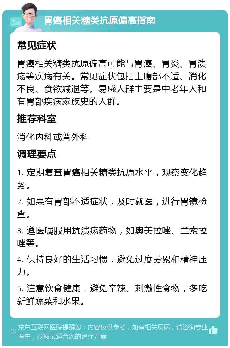 胃癌相关糖类抗原偏高指南 常见症状 胃癌相关糖类抗原偏高可能与胃癌、胃炎、胃溃疡等疾病有关。常见症状包括上腹部不适、消化不良、食欲减退等。易感人群主要是中老年人和有胃部疾病家族史的人群。 推荐科室 消化内科或普外科 调理要点 1. 定期复查胃癌相关糖类抗原水平，观察变化趋势。 2. 如果有胃部不适症状，及时就医，进行胃镜检查。 3. 遵医嘱服用抗溃疡药物，如奥美拉唑、兰索拉唑等。 4. 保持良好的生活习惯，避免过度劳累和精神压力。 5. 注意饮食健康，避免辛辣、刺激性食物，多吃新鲜蔬菜和水果。