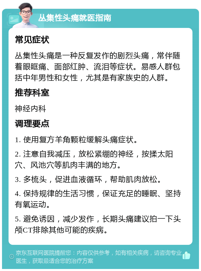 丛集性头痛就医指南 常见症状 丛集性头痛是一种反复发作的剧烈头痛，常伴随着眼眶痛、面部红肿、流泪等症状。易感人群包括中年男性和女性，尤其是有家族史的人群。 推荐科室 神经内科 调理要点 1. 使用复方羊角颗粒缓解头痛症状。 2. 注意自我减压，放松紧绷的神经，按揉太阳穴、风池穴等肌肉丰满的地方。 3. 多梳头，促进血液循环，帮助肌肉放松。 4. 保持规律的生活习惯，保证充足的睡眠、坚持有氧运动。 5. 避免诱因，减少发作，长期头痛建议拍一下头颅CT排除其他可能的疾病。