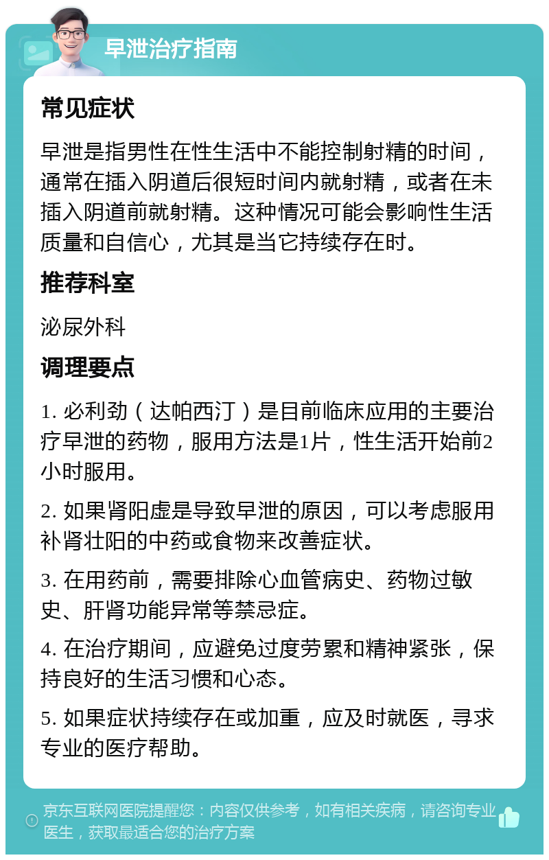 早泄治疗指南 常见症状 早泄是指男性在性生活中不能控制射精的时间，通常在插入阴道后很短时间内就射精，或者在未插入阴道前就射精。这种情况可能会影响性生活质量和自信心，尤其是当它持续存在时。 推荐科室 泌尿外科 调理要点 1. 必利劲（达帕西汀）是目前临床应用的主要治疗早泄的药物，服用方法是1片，性生活开始前2小时服用。 2. 如果肾阳虚是导致早泄的原因，可以考虑服用补肾壮阳的中药或食物来改善症状。 3. 在用药前，需要排除心血管病史、药物过敏史、肝肾功能异常等禁忌症。 4. 在治疗期间，应避免过度劳累和精神紧张，保持良好的生活习惯和心态。 5. 如果症状持续存在或加重，应及时就医，寻求专业的医疗帮助。