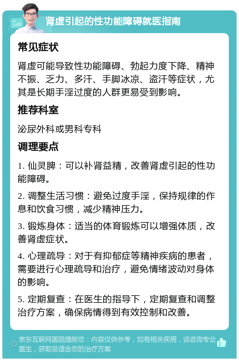 肾虚引起的性功能障碍就医指南 常见症状 肾虚可能导致性功能障碍、勃起力度下降、精神不振、乏力、多汗、手脚冰凉、盗汗等症状，尤其是长期手淫过度的人群更易受到影响。 推荐科室 泌尿外科或男科专科 调理要点 1. 仙灵脾：可以补肾益精，改善肾虚引起的性功能障碍。 2. 调整生活习惯：避免过度手淫，保持规律的作息和饮食习惯，减少精神压力。 3. 锻炼身体：适当的体育锻炼可以增强体质，改善肾虚症状。 4. 心理疏导：对于有抑郁症等精神疾病的患者，需要进行心理疏导和治疗，避免情绪波动对身体的影响。 5. 定期复查：在医生的指导下，定期复查和调整治疗方案，确保病情得到有效控制和改善。