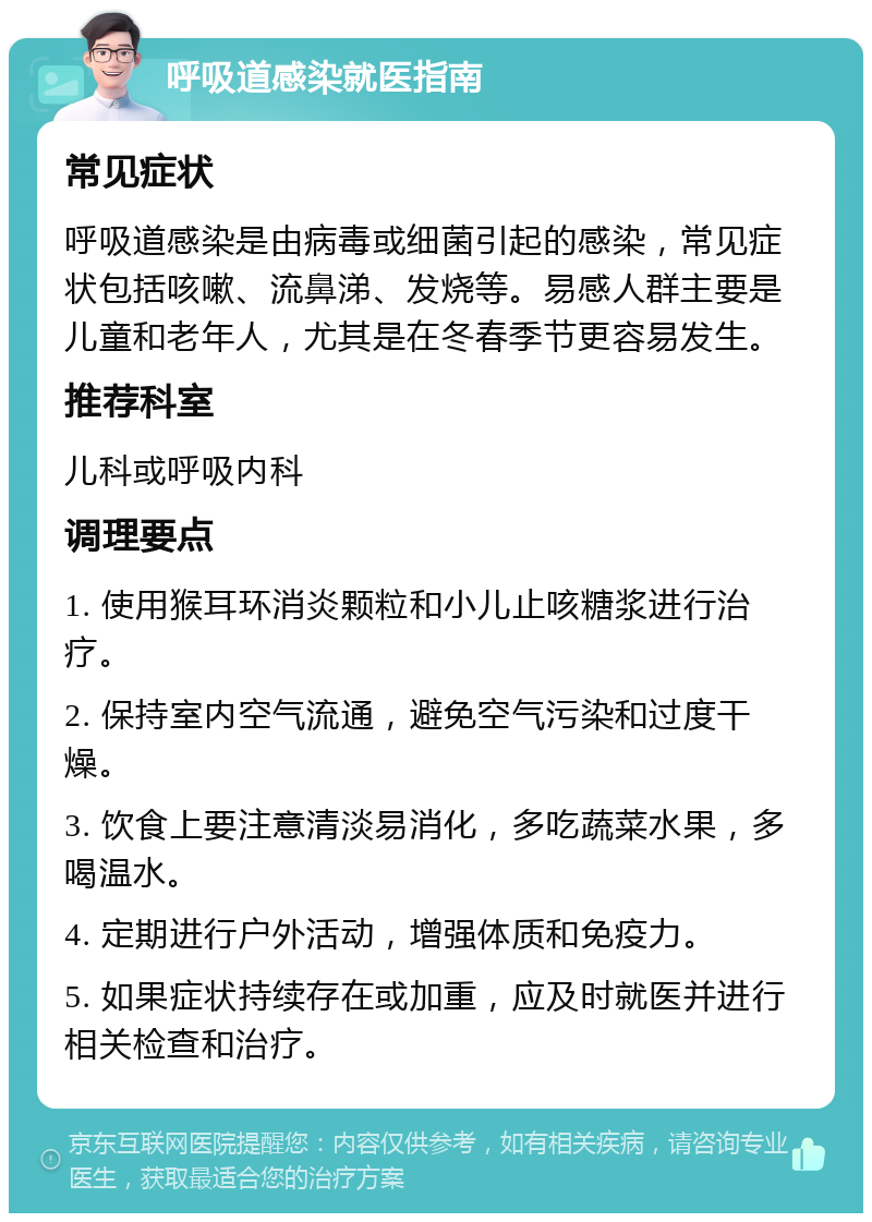 呼吸道感染就医指南 常见症状 呼吸道感染是由病毒或细菌引起的感染，常见症状包括咳嗽、流鼻涕、发烧等。易感人群主要是儿童和老年人，尤其是在冬春季节更容易发生。 推荐科室 儿科或呼吸内科 调理要点 1. 使用猴耳环消炎颗粒和小儿止咳糖浆进行治疗。 2. 保持室内空气流通，避免空气污染和过度干燥。 3. 饮食上要注意清淡易消化，多吃蔬菜水果，多喝温水。 4. 定期进行户外活动，增强体质和免疫力。 5. 如果症状持续存在或加重，应及时就医并进行相关检查和治疗。