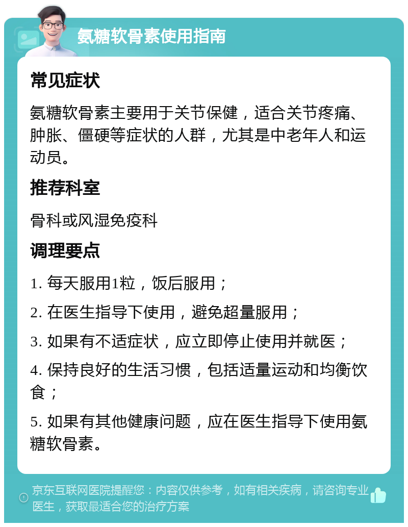 氨糖软骨素使用指南 常见症状 氨糖软骨素主要用于关节保健，适合关节疼痛、肿胀、僵硬等症状的人群，尤其是中老年人和运动员。 推荐科室 骨科或风湿免疫科 调理要点 1. 每天服用1粒，饭后服用； 2. 在医生指导下使用，避免超量服用； 3. 如果有不适症状，应立即停止使用并就医； 4. 保持良好的生活习惯，包括适量运动和均衡饮食； 5. 如果有其他健康问题，应在医生指导下使用氨糖软骨素。