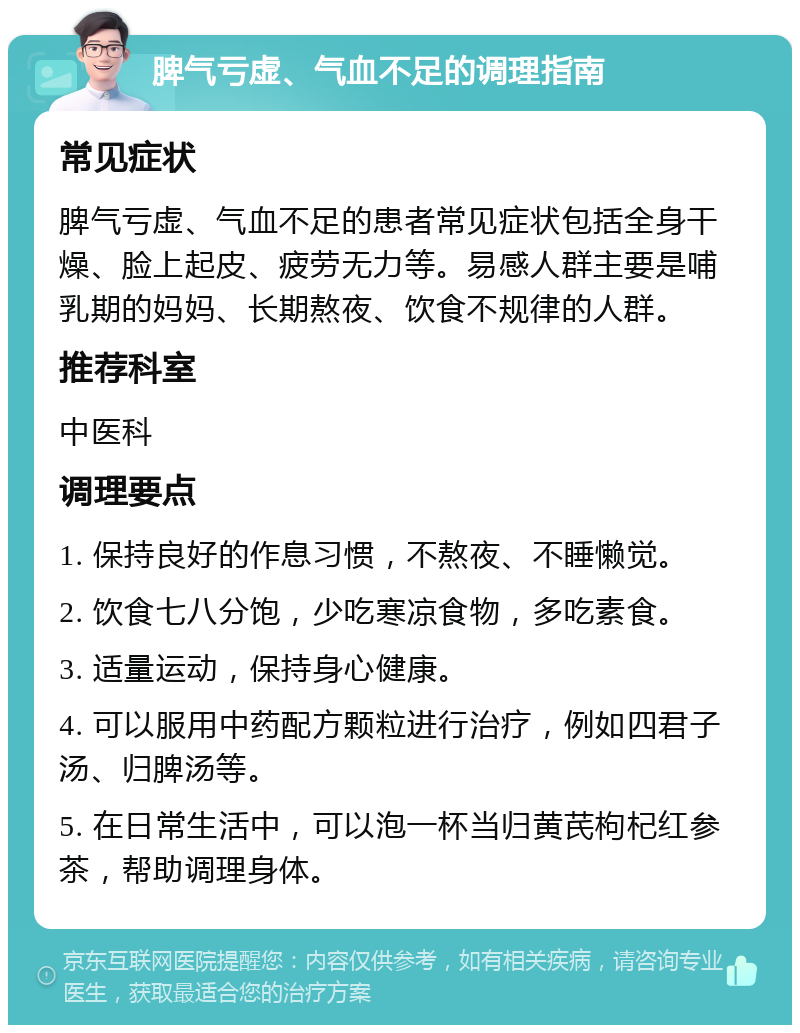 脾气亏虚、气血不足的调理指南 常见症状 脾气亏虚、气血不足的患者常见症状包括全身干燥、脸上起皮、疲劳无力等。易感人群主要是哺乳期的妈妈、长期熬夜、饮食不规律的人群。 推荐科室 中医科 调理要点 1. 保持良好的作息习惯，不熬夜、不睡懒觉。 2. 饮食七八分饱，少吃寒凉食物，多吃素食。 3. 适量运动，保持身心健康。 4. 可以服用中药配方颗粒进行治疗，例如四君子汤、归脾汤等。 5. 在日常生活中，可以泡一杯当归黄芪枸杞红参茶，帮助调理身体。