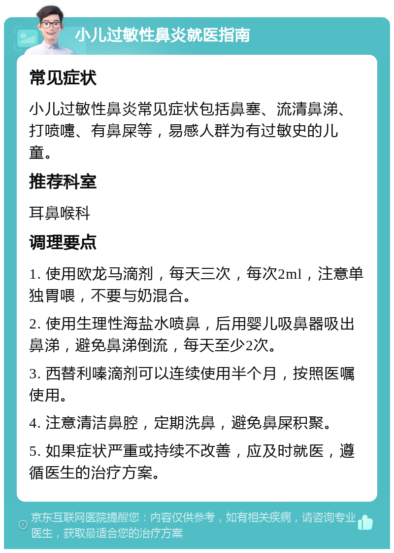 小儿过敏性鼻炎就医指南 常见症状 小儿过敏性鼻炎常见症状包括鼻塞、流清鼻涕、打喷嚏、有鼻屎等，易感人群为有过敏史的儿童。 推荐科室 耳鼻喉科 调理要点 1. 使用欧龙马滴剂，每天三次，每次2ml，注意单独胃喂，不要与奶混合。 2. 使用生理性海盐水喷鼻，后用婴儿吸鼻器吸出鼻涕，避免鼻涕倒流，每天至少2次。 3. 西替利嗪滴剂可以连续使用半个月，按照医嘱使用。 4. 注意清洁鼻腔，定期洗鼻，避免鼻屎积聚。 5. 如果症状严重或持续不改善，应及时就医，遵循医生的治疗方案。