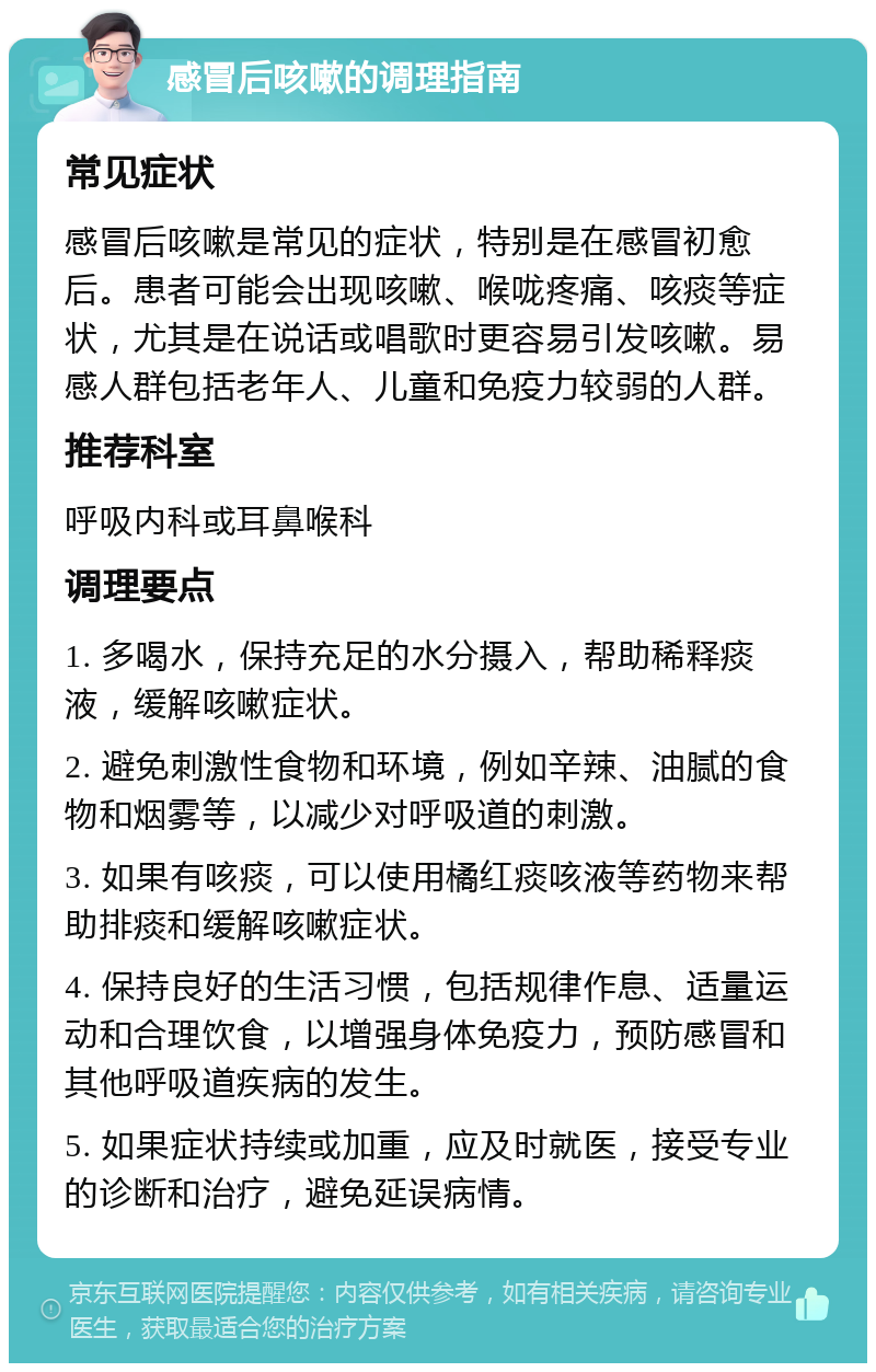 感冒后咳嗽的调理指南 常见症状 感冒后咳嗽是常见的症状，特别是在感冒初愈后。患者可能会出现咳嗽、喉咙疼痛、咳痰等症状，尤其是在说话或唱歌时更容易引发咳嗽。易感人群包括老年人、儿童和免疫力较弱的人群。 推荐科室 呼吸内科或耳鼻喉科 调理要点 1. 多喝水，保持充足的水分摄入，帮助稀释痰液，缓解咳嗽症状。 2. 避免刺激性食物和环境，例如辛辣、油腻的食物和烟雾等，以减少对呼吸道的刺激。 3. 如果有咳痰，可以使用橘红痰咳液等药物来帮助排痰和缓解咳嗽症状。 4. 保持良好的生活习惯，包括规律作息、适量运动和合理饮食，以增强身体免疫力，预防感冒和其他呼吸道疾病的发生。 5. 如果症状持续或加重，应及时就医，接受专业的诊断和治疗，避免延误病情。