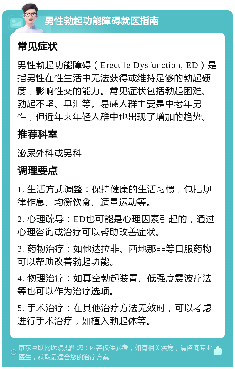 男性勃起功能障碍就医指南 常见症状 男性勃起功能障碍（Erectile Dysfunction, ED）是指男性在性生活中无法获得或维持足够的勃起硬度，影响性交的能力。常见症状包括勃起困难、勃起不坚、早泄等。易感人群主要是中老年男性，但近年来年轻人群中也出现了增加的趋势。 推荐科室 泌尿外科或男科 调理要点 1. 生活方式调整：保持健康的生活习惯，包括规律作息、均衡饮食、适量运动等。 2. 心理疏导：ED也可能是心理因素引起的，通过心理咨询或治疗可以帮助改善症状。 3. 药物治疗：如他达拉非、西地那非等口服药物可以帮助改善勃起功能。 4. 物理治疗：如真空勃起装置、低强度震波疗法等也可以作为治疗选项。 5. 手术治疗：在其他治疗方法无效时，可以考虑进行手术治疗，如植入勃起体等。