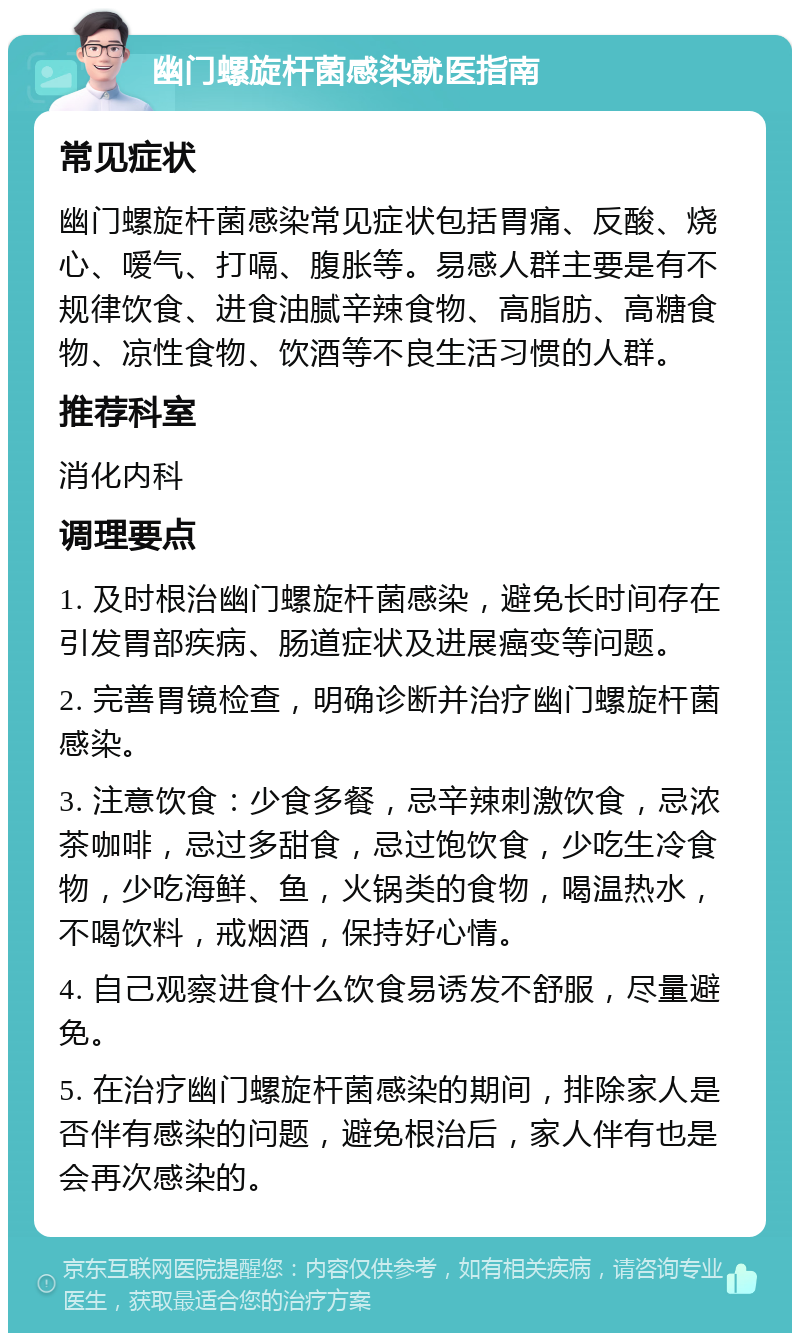 幽门螺旋杆菌感染就医指南 常见症状 幽门螺旋杆菌感染常见症状包括胃痛、反酸、烧心、嗳气、打嗝、腹胀等。易感人群主要是有不规律饮食、进食油腻辛辣食物、高脂肪、高糖食物、凉性食物、饮酒等不良生活习惯的人群。 推荐科室 消化内科 调理要点 1. 及时根治幽门螺旋杆菌感染，避免长时间存在引发胃部疾病、肠道症状及进展癌变等问题。 2. 完善胃镜检查，明确诊断并治疗幽门螺旋杆菌感染。 3. 注意饮食：少食多餐，忌辛辣刺激饮食，忌浓茶咖啡，忌过多甜食，忌过饱饮食，少吃生冷食物，少吃海鲜、鱼，火锅类的食物，喝温热水，不喝饮料，戒烟酒，保持好心情。 4. 自己观察进食什么饮食易诱发不舒服，尽量避免。 5. 在治疗幽门螺旋杆菌感染的期间，排除家人是否伴有感染的问题，避免根治后，家人伴有也是会再次感染的。