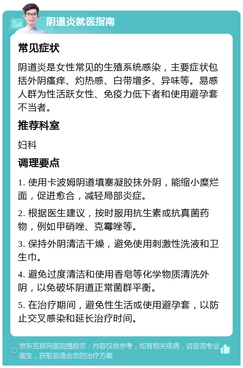 阴道炎就医指南 常见症状 阴道炎是女性常见的生殖系统感染，主要症状包括外阴瘙痒、灼热感、白带增多、异味等。易感人群为性活跃女性、免疫力低下者和使用避孕套不当者。 推荐科室 妇科 调理要点 1. 使用卡波姆阴道填塞凝胶抹外阴，能缩小糜烂面，促进愈合，减轻局部炎症。 2. 根据医生建议，按时服用抗生素或抗真菌药物，例如甲硝唑、克霉唑等。 3. 保持外阴清洁干燥，避免使用刺激性洗液和卫生巾。 4. 避免过度清洁和使用香皂等化学物质清洗外阴，以免破坏阴道正常菌群平衡。 5. 在治疗期间，避免性生活或使用避孕套，以防止交叉感染和延长治疗时间。