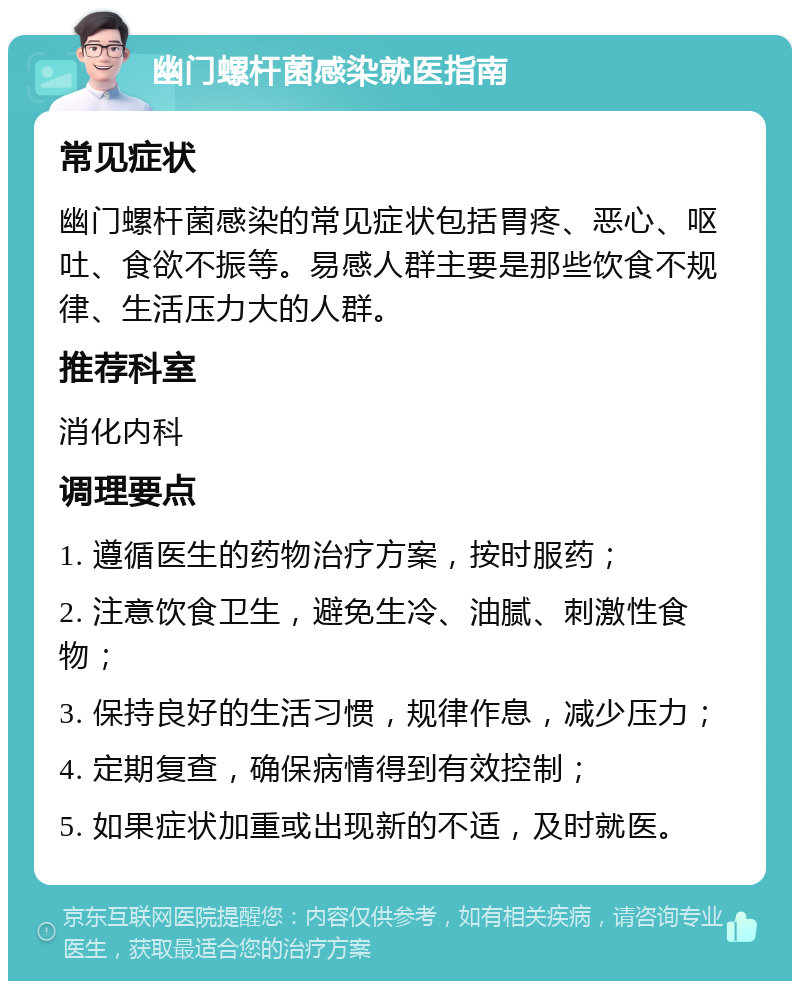 幽门螺杆菌感染就医指南 常见症状 幽门螺杆菌感染的常见症状包括胃疼、恶心、呕吐、食欲不振等。易感人群主要是那些饮食不规律、生活压力大的人群。 推荐科室 消化内科 调理要点 1. 遵循医生的药物治疗方案，按时服药； 2. 注意饮食卫生，避免生冷、油腻、刺激性食物； 3. 保持良好的生活习惯，规律作息，减少压力； 4. 定期复查，确保病情得到有效控制； 5. 如果症状加重或出现新的不适，及时就医。