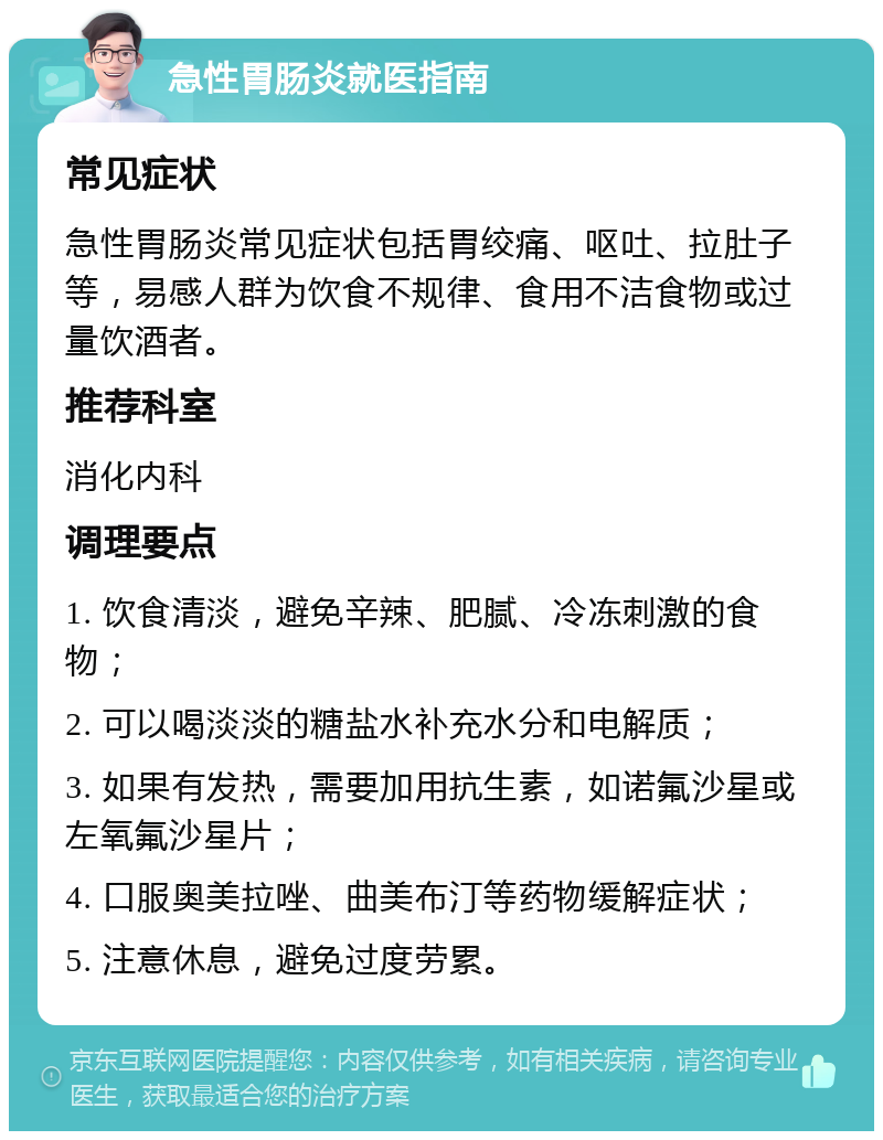 急性胃肠炎就医指南 常见症状 急性胃肠炎常见症状包括胃绞痛、呕吐、拉肚子等，易感人群为饮食不规律、食用不洁食物或过量饮酒者。 推荐科室 消化内科 调理要点 1. 饮食清淡，避免辛辣、肥腻、冷冻刺激的食物； 2. 可以喝淡淡的糖盐水补充水分和电解质； 3. 如果有发热，需要加用抗生素，如诺氟沙星或左氧氟沙星片； 4. 口服奥美拉唑、曲美布汀等药物缓解症状； 5. 注意休息，避免过度劳累。