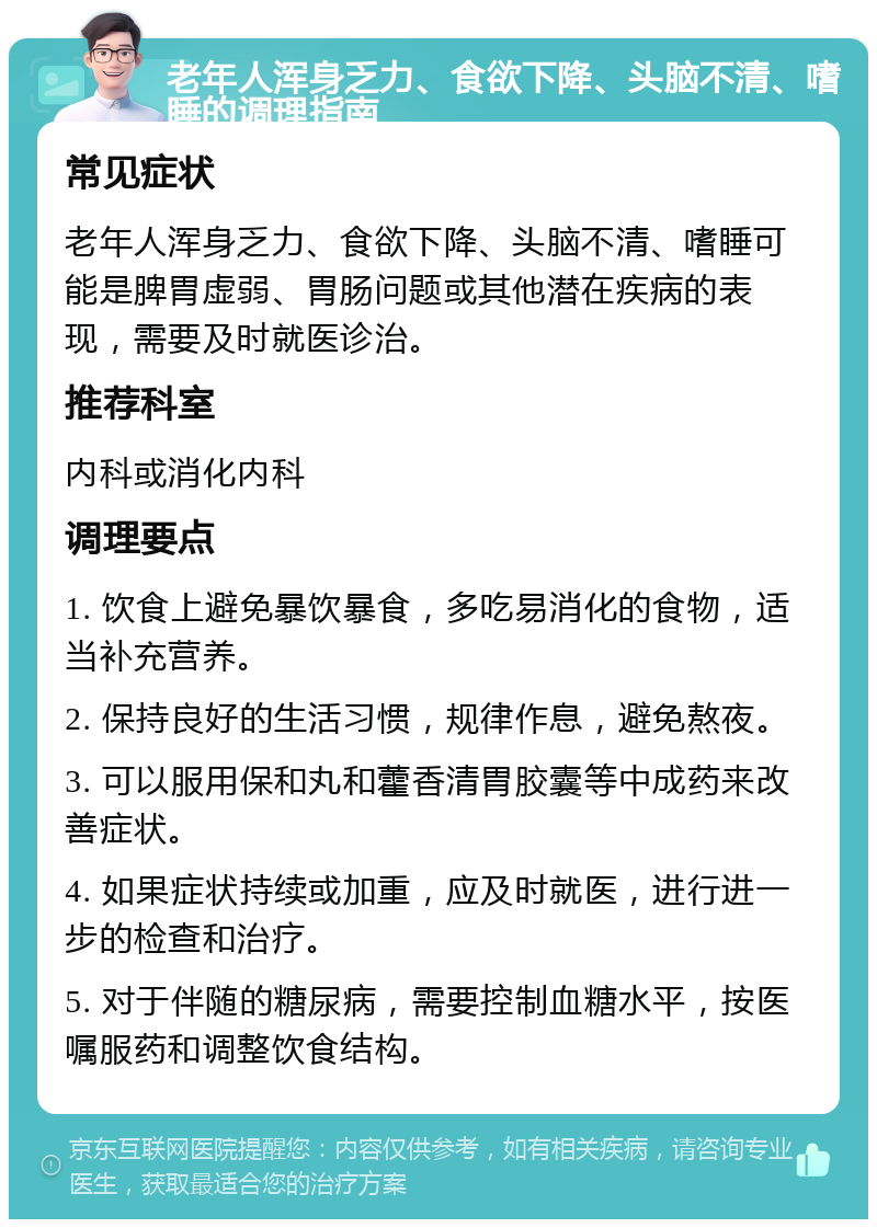 老年人浑身乏力、食欲下降、头脑不清、嗜睡的调理指南 常见症状 老年人浑身乏力、食欲下降、头脑不清、嗜睡可能是脾胃虚弱、胃肠问题或其他潜在疾病的表现，需要及时就医诊治。 推荐科室 内科或消化内科 调理要点 1. 饮食上避免暴饮暴食，多吃易消化的食物，适当补充营养。 2. 保持良好的生活习惯，规律作息，避免熬夜。 3. 可以服用保和丸和藿香清胃胶囊等中成药来改善症状。 4. 如果症状持续或加重，应及时就医，进行进一步的检查和治疗。 5. 对于伴随的糖尿病，需要控制血糖水平，按医嘱服药和调整饮食结构。