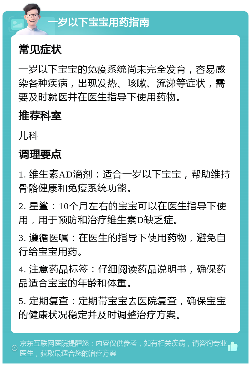 一岁以下宝宝用药指南 常见症状 一岁以下宝宝的免疫系统尚未完全发育，容易感染各种疾病，出现发热、咳嗽、流涕等症状，需要及时就医并在医生指导下使用药物。 推荐科室 儿科 调理要点 1. 维生素AD滴剂：适合一岁以下宝宝，帮助维持骨骼健康和免疫系统功能。 2. 星鲨：10个月左右的宝宝可以在医生指导下使用，用于预防和治疗维生素D缺乏症。 3. 遵循医嘱：在医生的指导下使用药物，避免自行给宝宝用药。 4. 注意药品标签：仔细阅读药品说明书，确保药品适合宝宝的年龄和体重。 5. 定期复查：定期带宝宝去医院复查，确保宝宝的健康状况稳定并及时调整治疗方案。