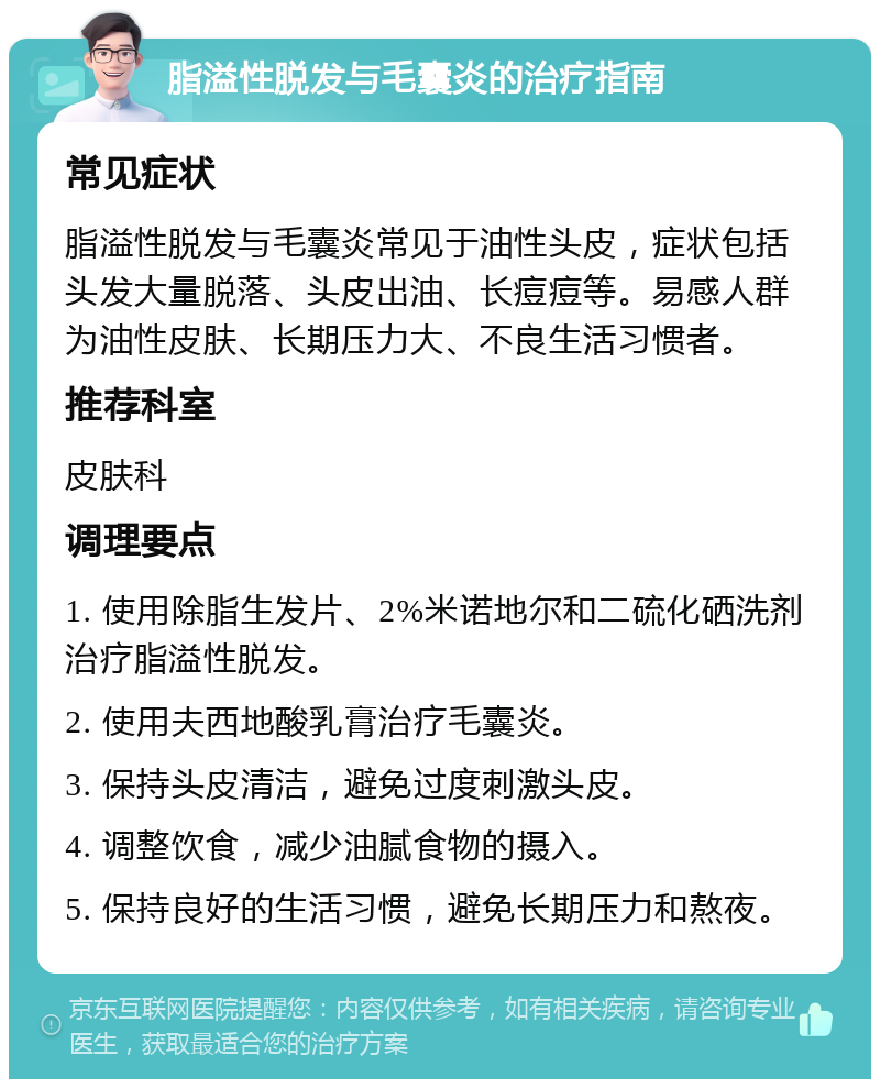 脂溢性脱发与毛囊炎的治疗指南 常见症状 脂溢性脱发与毛囊炎常见于油性头皮，症状包括头发大量脱落、头皮出油、长痘痘等。易感人群为油性皮肤、长期压力大、不良生活习惯者。 推荐科室 皮肤科 调理要点 1. 使用除脂生发片、2%米诺地尔和二硫化硒洗剂治疗脂溢性脱发。 2. 使用夫西地酸乳膏治疗毛囊炎。 3. 保持头皮清洁，避免过度刺激头皮。 4. 调整饮食，减少油腻食物的摄入。 5. 保持良好的生活习惯，避免长期压力和熬夜。