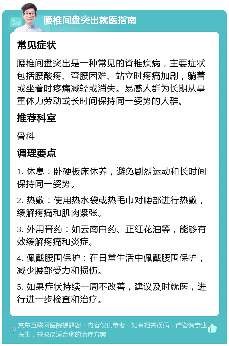 腰椎间盘突出就医指南 常见症状 腰椎间盘突出是一种常见的脊椎疾病，主要症状包括腰酸疼、弯腰困难、站立时疼痛加剧，躺着或坐着时疼痛减轻或消失。易感人群为长期从事重体力劳动或长时间保持同一姿势的人群。 推荐科室 骨科 调理要点 1. 休息：卧硬板床休养，避免剧烈运动和长时间保持同一姿势。 2. 热敷：使用热水袋或热毛巾对腰部进行热敷，缓解疼痛和肌肉紧张。 3. 外用膏药：如云南白药、正红花油等，能够有效缓解疼痛和炎症。 4. 佩戴腰围保护：在日常生活中佩戴腰围保护，减少腰部受力和损伤。 5. 如果症状持续一周不改善，建议及时就医，进行进一步检查和治疗。