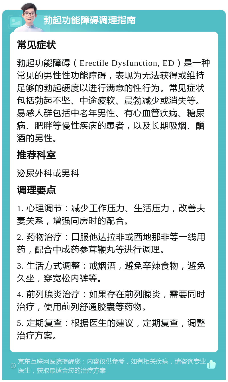 勃起功能障碍调理指南 常见症状 勃起功能障碍（Erectile Dysfunction, ED）是一种常见的男性性功能障碍，表现为无法获得或维持足够的勃起硬度以进行满意的性行为。常见症状包括勃起不坚、中途疲软、晨勃减少或消失等。易感人群包括中老年男性、有心血管疾病、糖尿病、肥胖等慢性疾病的患者，以及长期吸烟、酗酒的男性。 推荐科室 泌尿外科或男科 调理要点 1. 心理调节：减少工作压力、生活压力，改善夫妻关系，增强同房时的配合。 2. 药物治疗：口服他达拉非或西地那非等一线用药，配合中成药参茸鞭丸等进行调理。 3. 生活方式调整：戒烟酒，避免辛辣食物，避免久坐，穿宽松内裤等。 4. 前列腺炎治疗：如果存在前列腺炎，需要同时治疗，使用前列舒通胶囊等药物。 5. 定期复查：根据医生的建议，定期复查，调整治疗方案。