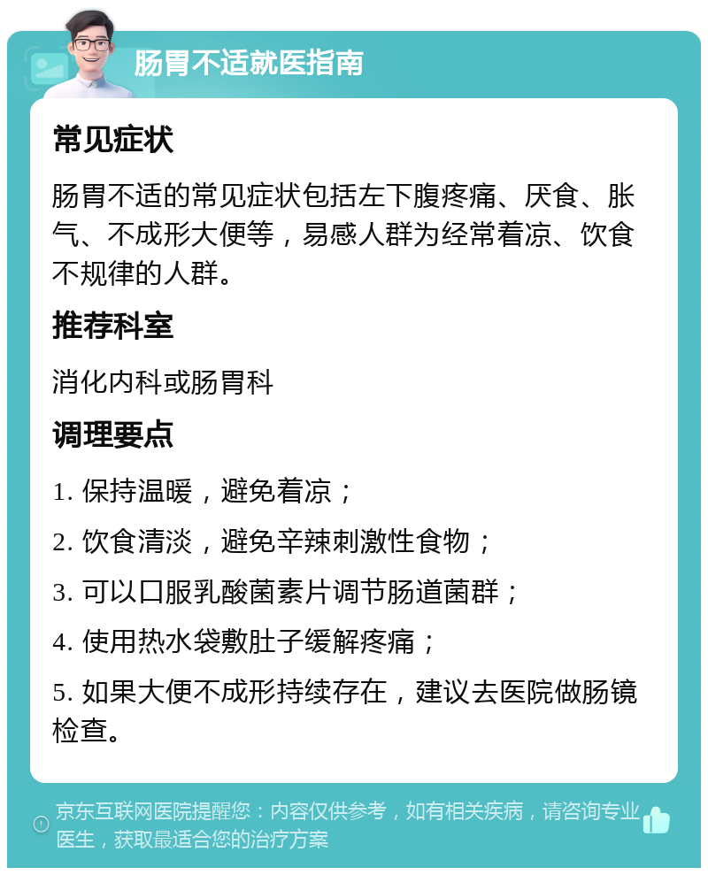 肠胃不适就医指南 常见症状 肠胃不适的常见症状包括左下腹疼痛、厌食、胀气、不成形大便等，易感人群为经常着凉、饮食不规律的人群。 推荐科室 消化内科或肠胃科 调理要点 1. 保持温暖，避免着凉； 2. 饮食清淡，避免辛辣刺激性食物； 3. 可以口服乳酸菌素片调节肠道菌群； 4. 使用热水袋敷肚子缓解疼痛； 5. 如果大便不成形持续存在，建议去医院做肠镜检查。