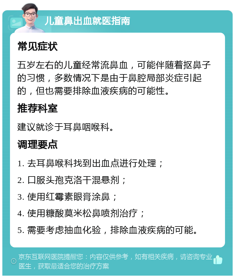 儿童鼻出血就医指南 常见症状 五岁左右的儿童经常流鼻血，可能伴随着抠鼻子的习惯，多数情况下是由于鼻腔局部炎症引起的，但也需要排除血液疾病的可能性。 推荐科室 建议就诊于耳鼻咽喉科。 调理要点 1. 去耳鼻喉科找到出血点进行处理； 2. 口服头孢克洛干混悬剂； 3. 使用红霉素眼膏涂鼻； 4. 使用糠酸莫米松鼻喷剂治疗； 5. 需要考虑抽血化验，排除血液疾病的可能。