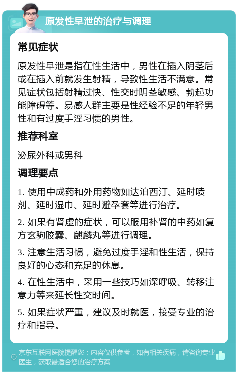 原发性早泄的治疗与调理 常见症状 原发性早泄是指在性生活中，男性在插入阴茎后或在插入前就发生射精，导致性生活不满意。常见症状包括射精过快、性交时阴茎敏感、勃起功能障碍等。易感人群主要是性经验不足的年轻男性和有过度手淫习惯的男性。 推荐科室 泌尿外科或男科 调理要点 1. 使用中成药和外用药物如达泊西汀、延时喷剂、延时湿巾、延时避孕套等进行治疗。 2. 如果有肾虚的症状，可以服用补肾的中药如复方玄驹胶囊、麒麟丸等进行调理。 3. 注意生活习惯，避免过度手淫和性生活，保持良好的心态和充足的休息。 4. 在性生活中，采用一些技巧如深呼吸、转移注意力等来延长性交时间。 5. 如果症状严重，建议及时就医，接受专业的治疗和指导。