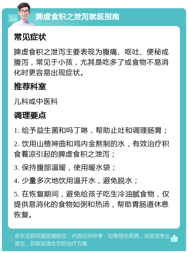 脾虚食积之泄泻就医指南 常见症状 脾虚食积之泄泻主要表现为腹痛、呕吐、便秘或腹泻，常见于小孩，尤其是吃多了或食物不易消化时更容易出现症状。 推荐科室 儿科或中医科 调理要点 1. 给予益生菌和吗丁啉，帮助止吐和调理肠胃； 2. 饮用山楂神曲和鸡内金熬制的水，有效治疗积食着凉引起的脾虚食积之泄泻； 3. 保持腹部温暖，使用暖水袋； 4. 少量多次地饮用温开水，避免脱水； 5. 在恢复期间，避免给孩子吃生冷油腻食物，仅提供易消化的食物如粥和热汤，帮助胃肠道休息恢复。