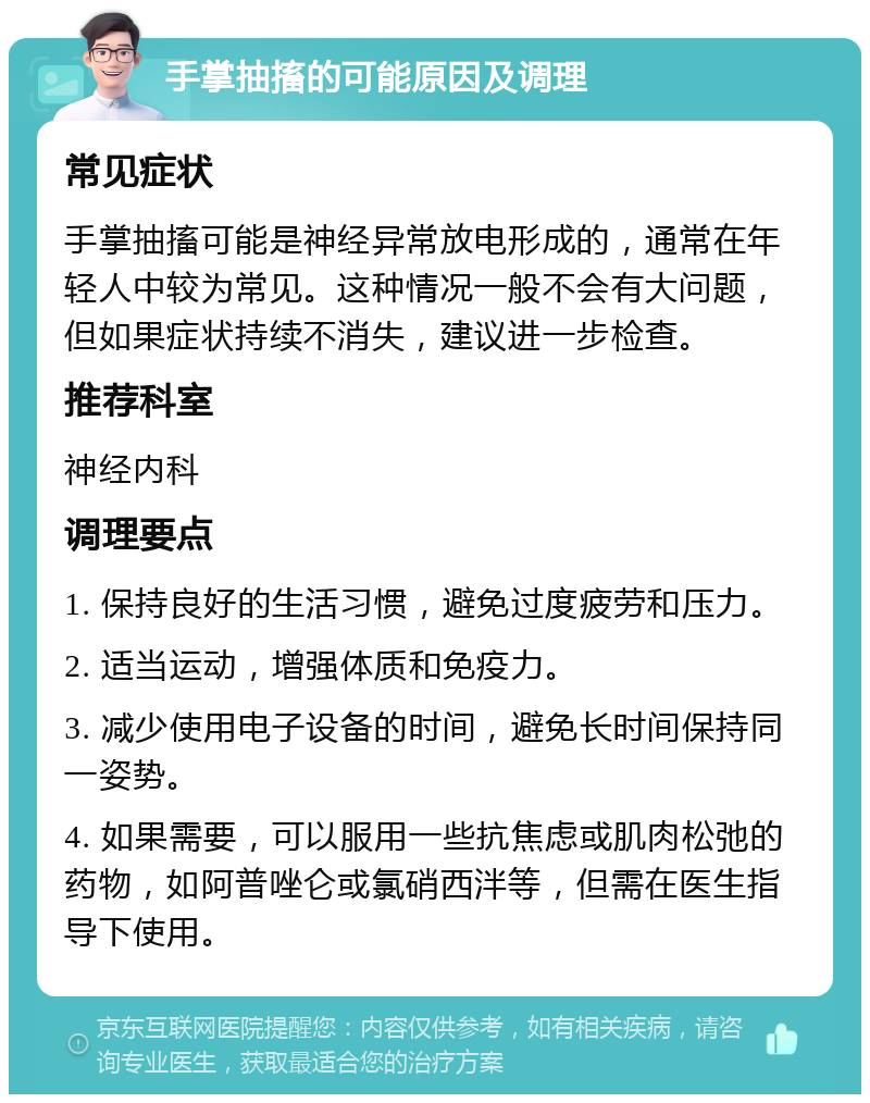 手掌抽搐的可能原因及调理 常见症状 手掌抽搐可能是神经异常放电形成的，通常在年轻人中较为常见。这种情况一般不会有大问题，但如果症状持续不消失，建议进一步检查。 推荐科室 神经内科 调理要点 1. 保持良好的生活习惯，避免过度疲劳和压力。 2. 适当运动，增强体质和免疫力。 3. 减少使用电子设备的时间，避免长时间保持同一姿势。 4. 如果需要，可以服用一些抗焦虑或肌肉松弛的药物，如阿普唑仑或氯硝西泮等，但需在医生指导下使用。