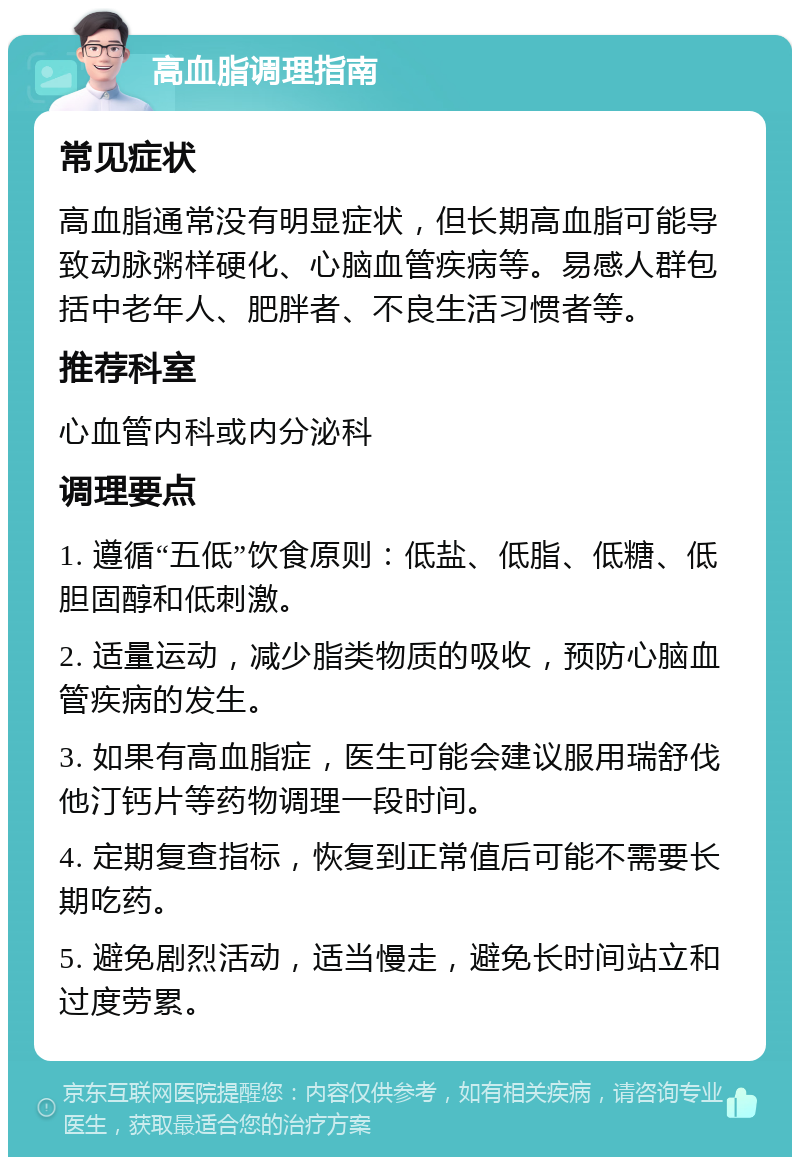 高血脂调理指南 常见症状 高血脂通常没有明显症状，但长期高血脂可能导致动脉粥样硬化、心脑血管疾病等。易感人群包括中老年人、肥胖者、不良生活习惯者等。 推荐科室 心血管内科或内分泌科 调理要点 1. 遵循“五低”饮食原则：低盐、低脂、低糖、低胆固醇和低刺激。 2. 适量运动，减少脂类物质的吸收，预防心脑血管疾病的发生。 3. 如果有高血脂症，医生可能会建议服用瑞舒伐他汀钙片等药物调理一段时间。 4. 定期复查指标，恢复到正常值后可能不需要长期吃药。 5. 避免剧烈活动，适当慢走，避免长时间站立和过度劳累。