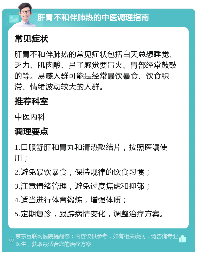 肝胃不和伴肺热的中医调理指南 常见症状 肝胃不和伴肺热的常见症状包括白天总想睡觉、乏力、肌肉酸、鼻子感觉要冒火、胃部经常鼓鼓的等。易感人群可能是经常暴饮暴食、饮食积滞、情绪波动较大的人群。 推荐科室 中医内科 调理要点 1.口服舒肝和胃丸和清热散结片，按照医嘱使用； 2.避免暴饮暴食，保持规律的饮食习惯； 3.注意情绪管理，避免过度焦虑和抑郁； 4.适当进行体育锻炼，增强体质； 5.定期复诊，跟踪病情变化，调整治疗方案。