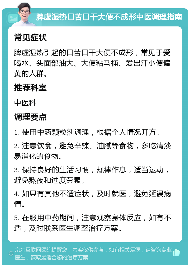 脾虚湿热口苦口干大便不成形中医调理指南 常见症状 脾虚湿热引起的口苦口干大便不成形，常见于爱喝水、头面部油大、大便粘马桶、爱出汗小便偏黄的人群。 推荐科室 中医科 调理要点 1. 使用中药颗粒剂调理，根据个人情况开方。 2. 注意饮食，避免辛辣、油腻等食物，多吃清淡易消化的食物。 3. 保持良好的生活习惯，规律作息，适当运动，避免熬夜和过度劳累。 4. 如果有其他不适症状，及时就医，避免延误病情。 5. 在服用中药期间，注意观察身体反应，如有不适，及时联系医生调整治疗方案。